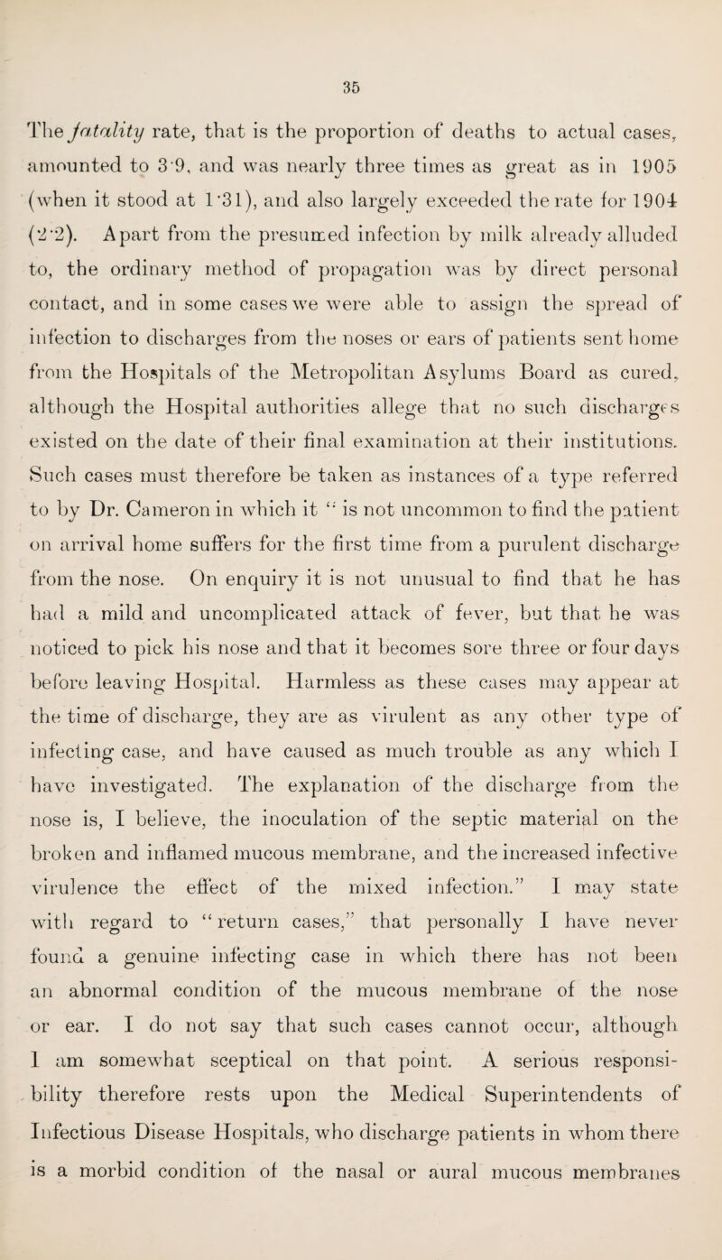 The jatality rate, that is the proportion of deaths to actual cases, amounted to 3'9, and was nearly three times as great as in 1905 (when it stood at 1*31), and also largely exceeded the rate for 1904 (2*2). Apart from the presumed infection by milk already alluded to, the ordinary method of propagation was by direct personal contact, and in some cases we were able to assign the spread of infection to discharges from the noses or ears of patients sent home from the Hospitals of the Metropolitan Asylums Board as cured, although the Hospital authorities allege that no such discharges existed on the date of their final examination at their institutions. Such cases must therefore be taken as instances of a type referred to by Dr. Cameron in which it “ is not uncommon to find the patient on arrival home suffers for the first time from a purulent discharge from the nose. On enquiry it is not unusual to find that he has had a mild and uncomplicated attack of fever, but that he was noticed to pick his nose and that it becomes sore three or four days before leaving Hospital. Harmless as these cases may appear at the time of discharge, they are as virulent as any other type of infecting case, and have caused as much trouble as any which 1 have investigated. The explanation of the discharge from the nose is, I believe, the inoculation of the septic material on the broken and inflamed mucous membrane, and the increased infective virulence the effect of the mixed infection.” I may state with regard to “return cases,” that personally I have never found a genuine infecting case in which there has not been an abnormal condition of the mucous membrane of the nose or ear. I do not say that such cases cannot occur, although 1 am somewhat sceptical on that point. A serious responsi- , bility therefore rests upon the Medical Superintendents of Infectious Disease Hospitals, who discharge patients in whom there is a morbid condition of the nasal or aural mucous membranes