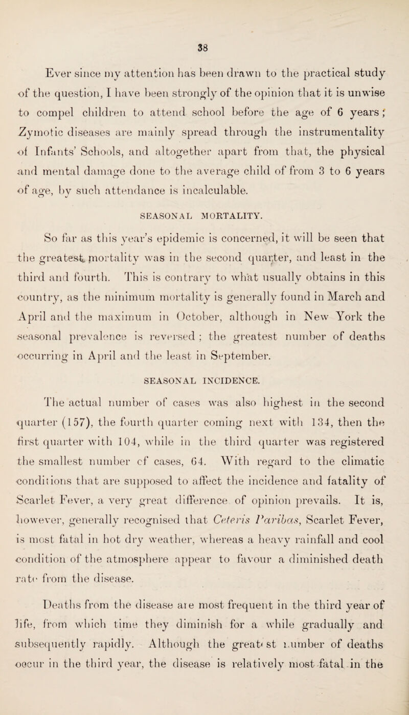Ever since my attention has been drawn to the practical study of the question, I have been strongly of the opinion that it is unwise to compel children to attend school before the age of 6 years Zymotic diseases are mainly spread through the instrumentality ol Infants’ Schools, and altogether apart from that, the physical and mental damage done to the average child of from 3 to 6 years of age, by such attendance is incalculable. O J J SEASONAL MORTALITY. So far as this year’s epidemic is concerned, it will be seen that the greatest, mortality was in the second quarter, and least in the third and fourth. This is contrary to what usually obtains in this country, as the minimum mortality is generally found in March and April and the maximum in October, although in New York the seasonal prevalence is reversed ; the greatest number of deaths occurring in A1 )ril and the least in September. SEASONAL INCIDENCE. The actual number of cases was also highest in the second -quarter (157), the fourth quarter coming next with 134, then the first quarter with 104, while in the third quarter was registered the smallest number cf cases, 64. With regard to the climatic -conditions that are supposed to affect the incidence and fatality of Scarlet Fever, a very great difference of opinion prevails. It is, however, generally recognised that Ceteris Paribas, Scarlet Fever, is most fatal in hot dry weather, whereas a heavy rainfall and cool condition of the atmosphere appear to favour a diminished death rate from the disease. Deaths from the disease are most frequent in the third year of life, from which time they diminish for a while gradually and subsequently rapidly. Although the great' st number of deaths occur in the third year, the disease is relatively most fatal in the