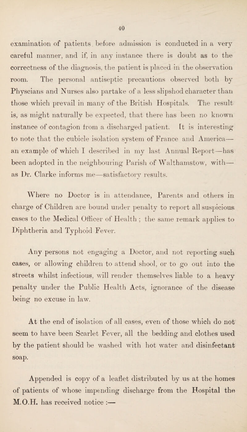 examination of patients. before admission is conducted in a very careful manner, and if, in any instance there is doubt as to the correctness of the diagnosis, the patient is placed in the observation room. The personal antiseptic precautions observed both by Physcians and Nurses also partake of a less slipshod character than those which prevail in many of the British Hospitals. The result is, as might naturally be expected, that there has been no known instance of contagion from a discharged patient. ft is interesting to note that the cubicle isolation system of France and America— an example of which I described in my last Annual Report—has been adopted in the neighbouring Parish of Walthamstow, with— as Dr. Clarke informs me—satisfactory results. Where no Doctor is in attendance, Parents and others in charge of Children are bound under penalty to report all suspicious, cases to the Medical Officer of Health ; the same remark applies to Diphtheria and Typhoid Fever. Any persons not engaging a Doctor, and not reporting such cases, or allowing children to attend shool, or to go out into the streets whilst infectious, will render themselves liable to a heavy penalty under the Public Health Acts, ignorance of the disease being no excuse in law. At the end of isolation of all cases, even of those which do not seem to have been Scarlet Fever, all the bedding and clothes used by the patient should be washed with hot water and disinfectant soap. Appended is copy of a leaflet distributed by us at the homes of patients of whose impending discharge from the Hospital the M.O.H. has received notice :—