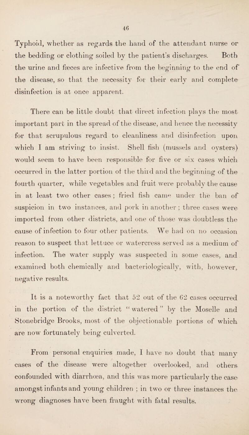 Typhoid, whether as regards the hand of the attendant nurse or the bedding or clothing soiled by the patient’s discharges. Both the urine and faeces are infective from the beginning to the end of the disease, so that the necessity for their early and complete disinfection is at once apparent. There can be little doubt that direct infection plays the most important part in the spread of the disease, and hence the necessity for that scrupulous regard to cleanliness and disinfection upon which I am striving to insist. Shell fish (mussels and oysters) would seem to have been responsible for five or six cases which occurred in the latter portion of the third and the beginning of the fourth quarter, while vegetables and fruit were probably the cause in at least two other cases ; fried fish came under the ban of suspicion in two instances, and pork in another ; three cases were imported from other districts, and one of those was doubtless the cause of infection to four other patients. We had on no occasion reason to suspect that lettuce or watercress served as a medium of infection. The water supply was suspected in some cases, and examined both chemically and bacteriologically, with, however, negative results. It is a noteworthy fact that 52 out of the G2 cases occurred in the portion of the district “ watered ” by the Moselle and Stonebridge Brooks, most of the objectionable portions of which are now fortunately being culverted. From personal enquiries made, I have no doubt that many cases of the disease were altogether overlooked, and others- confounded with diarrhoea, and this was more particularly the case amongst infants and young children ; in two or three instances the wrong diagnoses have been fraught with fatal results.