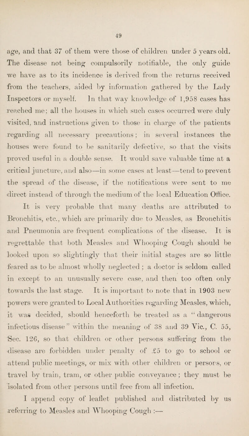 age, and that 37 of them were those of children under 5 years old. The disease not being compulsorily notifiable, the only guide wre have as to its incidence is derived from the returns received from the teachers, aided by information gathered by the Lady Inspectors or myself. In that way knowledge of 1,958 cases has reached me; all the houses in which such cases occurred were duly visited, and instructions given to those in charge of the patients regarding all necessary precautions; in several instances the houses were found to be sanitarily defective, so that the visits proved useful in a double sense. It would save valuable time at a critical juncture, and also—in some cases at least—tend to prevent the spread of the disease, if the notifications were sent to me direct instead of through the medium of the local Education Office. It is very probable that many deaths are attributed to Bronchitis, etc., which are primarily due to Measles, as Bronchitis and Pneumonia are frequent complications of the disease. It is regrettable that both Measles and Whooping Cough should be looked upon so slightingly that their initial stages are so little feared as to be almost wholly neglected ; a doctor is seldom called in except to an unusually severe case, and then too often only towards the last stage. It is important to note that in 1903 new powers were granted to Local Authorities regarding Measles, which, it was decided, should henceforth be treated as a “ dangerous infectious disease7' within the meaning of 38 and 39 Vie., C. 55, Sec. 126, so that children or other persons suffering from the disease are forbidden under penalty of £5 to go to school or attend public meetings, or mix with other children or persons, or travel by train, tram, or other public conveyance; they must be isolated from other persons until free from all infection. I append copy of leaflet published and distributed by us .referring to Measles and Whooping Cough :—