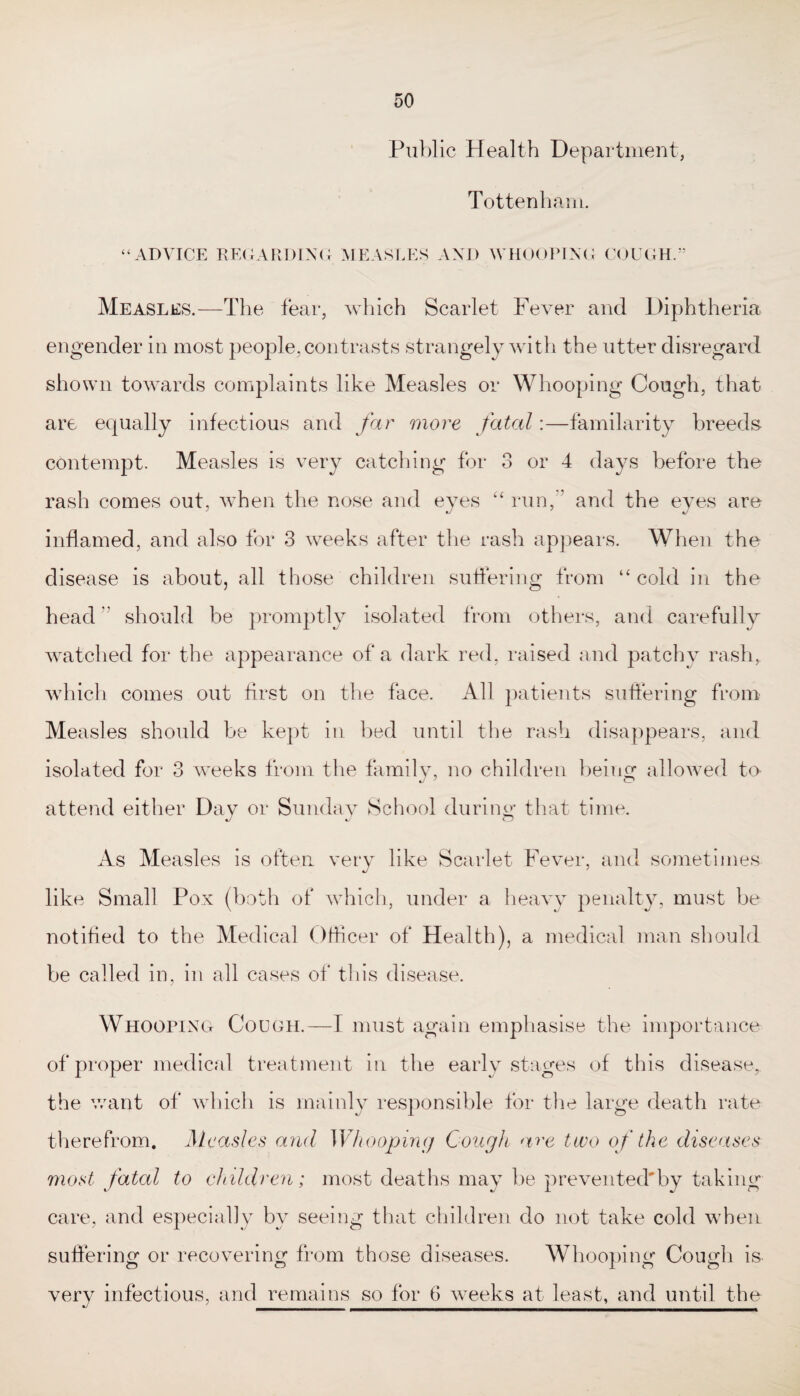 Public Health Department, Tottenha in. “ADVICE REGARDING MEASLES AND WHOOPING COUGH.” Measles.—The fear, which Scarlet Fever and Diphtheria engender in most people, contrasts strangely with the utter disregard shown towards complaints like Measles or Whooping Cough, that are equally infectious and far more fatal:—familarity breeds contempt. Measles is very catching for 3 or 4 days before the rash comes out, when the nose and eyes “ run, and the eyes are inflamed, and also for 3 weeks after the rash appears. When the disease is about, all those children suffering from “cold in the head should be promptly isolated from others, and carefully watched for the appearance of a dark red, raised and patchy rash, which comes out first on the face. All patients suffering from Measles should be kept in bed until the rash disappears, and isolated for 3 weeks from the family, no children being allowed to attend either Day or Sunday School during that time. As Measles is often very like Scarlet Fever, and sometimes like Small Pox (both of which, under a heavy penalty, must be notified to the Medical Officer of Health), a medical man should be called in, in all cases of this disease. Whooping Cough.—I must again emphasise the importance of proper medical treatment in the early stages of this disease,, the want of which is mainly responsible for the large death rate therefrom. Measles and Whooping Cough are two of the diseases most fatal to children; most deaths may be prevented'by taking care, and especially by seeing that children do not take cold when suffering or recovering from those diseases. Whooping Cough is very infectious, and remains so for 6 weeks at least, and until the