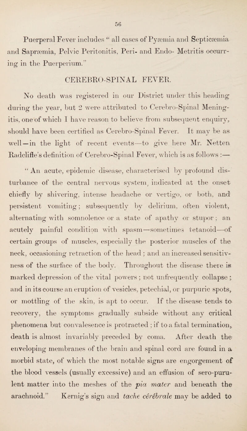 Puerperal Fever includes “ all cases of Pyaemia and Septicaemia and Sapraemia, Pelvic Peritonitis, Peri- and Endo- Metritis occurr¬ ing in the Puerperium.” CEREBPO-SPINAL FEVER. No death was registered in our District under this heading during the year, hut 2 were attributed to Cerebro-Spinal Mening¬ itis, one of which I have reason to believe from subsequent enquiry,, should have been certified as Cerebro-Spinal Fever. It may be as well —in the light of recent events—to give here Mr. Netten Radclifte’s definition of Cerebro-Spinal Fever, which is as follows :— “ An acute, epidemic disease, characterised by profound dis¬ turbance of the central nervous system, indicated at the onset chiefly by shivering, intense headache or vertigo, or both, and persistent vomiting; subsequently by delirium, often violent, alternating with somnolence or a state of apathy or stupor; an acutely painful condition with spasm—sometimes tetanoid—of certain groups of muscles, especially the posterior muscles of the neck, occasioning retraction of the head ; and an increased sensitiv- ness of the surface of the body. Throughout the disease there is marked depression of the vital powers ; not unfrequently collapse and in its course an eruption of vesicles, petechial, or purpuric spots, or mottling of the skin, is apt to occur. If the disease tends to recovery, the symptoms gradually subside without any critical phenomena but convalesence is protracted ; if to a fatal termination, death is almost invariably preceded by coma. After death the enveloping membranes of the brain and spinal cord are found in a morbid state, of which the most notable signs are engorgement of the blood vessels (usually excessive) and an effusion of sero-puru- lent matter into the meshes of the pia matey' and beneath the arachnoid.” Kernig's sign and tache cerebrale may be added to