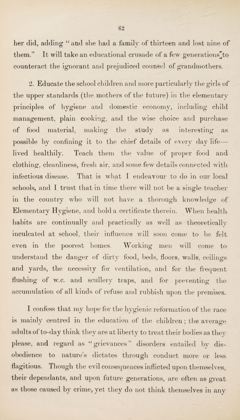 her did, adding “ and she had a family of thirteen and lost nine of them.” It will take an educational crusade of a few generations~to counteract the ignorant and prejudiced counsel of grandmothers. 2. Educate the school children and more particularly the girls of* the upper standards (the mothers of the future) in the elementary principles of hygiene and domestic economy, including child management, plain cooking, and the wise choice and purchase of food material, making the study as interesting as possible by confining it to the chief details of every day life— lived healthily. Teach them the value of proper food and clothing, cleanliness, fresh air, and some few details connected with infectious disease. That is what I endeavour to do in our local schools, and I trust that in time there will not be a single teacher in the country who will not have a thorough knowledge of Elementarv Hygiene, and hold a certificate therein. When health habits are continually and practically as well as theoretically inculcated at school, their influence will soon come to be felt even in the poorest homes. Working men will come to understand the danger of dirty food, beds, floors, walls, ceilings and yards, the necessity for ventilation, and for the frequent flushing of w.c. and scullery traps, and for preventing the accumulation of all kinds of refuse and rubbish upon the premises.. I confess that my hope for the hygienic reformation of the race is mainly centred in the education of the children ; the average adults of to-day think they are at liberty to treat their bodies as they please, and regard as “grievances” disorders entailed by dis¬ obedience to nature’s dictates through conduct more or less flagitious. Though the evil consequences inflicted upon themselves, their dependants, and upon future generations, are often as great as those caused by crime, yet they do not think themselves in any