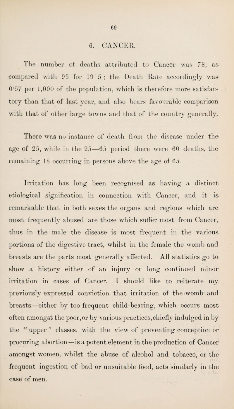 6. CANCER. The number of deaths attributed to Cancer was 78, as compared with 95 for 19 5 ; the Death Rate accordingly was 0*57 per 1,000 of the population, which is therefore more satisfac¬ tory than that of last year, and also bears favourable comparison with that of other large towns and that of the country generally. There was no instance of death from the disease under the age of 25, while in the 25—65 period there were 60 deaths, the remaining 18 occurring in persons above the age of 65. Irritation has long been recognised as having a distinct etiological signification in connection with Cancer, and it is remarkable that in both sexes the organs and regions which are most frequently abused are those which suffer most from Cancer, thus in the male the disease is most frequent in the various portions of the digestive tract, whilst in the female the womb and breasts are the parts most generally affected. All statistics go to show a history either of an injury or long continued minor irritation in cases of Cancer. I should like to reiterate my previously expressed conviction that irritation of the womb and breasts—either by too frequent child-bearing, which occurs most often amongst the poor, or by various practices, chiefly indulged in by the “ upper ” classes, with the view of preventing conception or procuring abortion—is a potent element in the production of Cancer amongst women, whilst the abuse of alcohol and tobacco, or the ; ()•' - i. frequent ingestion of bad or unsuitable food, acts similarly in the case of men.