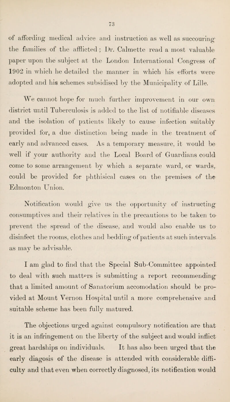 of affording medical advice and instruction as well as succouring the families of the afflicted ; Dr. Calmette read a most valuable paper upon the subject at the London International Congress of 1902 in which he detailed the manner in which his efforts were adopted and his schemes subsidised by the Municipality of Lille. We cannot hope for much further improvement in our own district until Tuberculosis is added to the list of notifiable diseases and the isolation of patients likely to cause infection suitably provided for, a due distinction being made in the treatment of early and advanced cases. As a temporary measure, it would be well if your authority and the Local Board of Guardians could come to some arrangement by which a separate ward, or wards, could be provided for phthisical cases on the premises of the Edmonton Union. Notification would give us the opportunity of instructing consumptives and their relatives in the precautions to be taken to prevent the spread of the disease, and would also enable us to disinfect the rooms, clot hes and bedding of patients at such intervals as may be advisable. I am glad to find that the Special Sub-Committee appointed to deal with such matters is submitting a report recommending that a limited amount of Sanatorium accomodation should be pro¬ vided at Mount Vernon Hospital until a more comprehensive and suitable scheme has been fully matured. The objections urged against compulsory notification are that it is an infringement on the liberty of the subject and would inflict great hardships on individuals. It has also been urged that the early diagosis of the disease is attended with considerable diffi¬ culty and that even when correctly diagnosed, its notification would