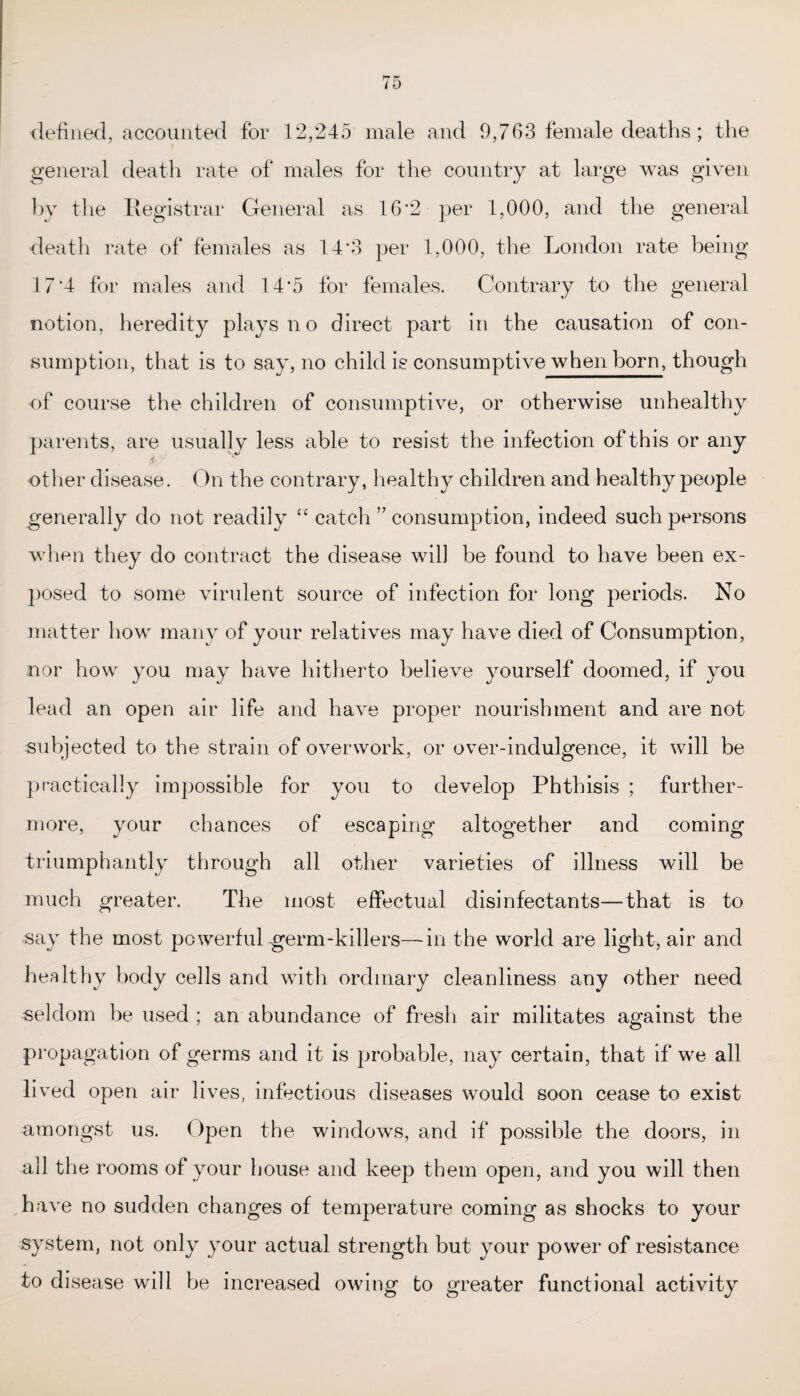defined, accounted for 12,245 male and 9,763 female deaths; the general death rate of males for the country at large was given by the Registrar General as 16*2 per 1,000, and the general death rate of females as 14*3 per 1,000, the London rate being 17'4 for males and 14*5 for females. Contrary to the general notion, heredity plays no direct part in the causation of con¬ sumption, that is to say, no child is consumptive when born, though of course the children of consumptive, or otherwise unhealthy parents, are usually less able to resist the infection of this or any other disease. On the contrary, healthy children and healthy people generally do not readily “ catch ” consumption, indeed such persons when they do contract the disease will be found to have been ex¬ posed to some virulent source of infection for long periods. No matter how many of your relatives may have died of Consumption, nor how you may have hitherto believe yourself doomed, if you lead an open air life and have proper nourishment and are not subjected to the strain of overwork, or over-indulgence, it will be practically impossible for you to develop Phthisis ; further¬ more, your chances of escaping altogether and coming triumphantly through all other varieties of illness will be much greater. The most effectual disinfectants—that is to say the most powerful germ-killers—in the world are light, air and healthy body cells and with ordinary cleanliness any other need seldom be used ; an abundance of fresh air militates against the propagation of germs and it is probable, nay certain, that if we all lived open air lives, infectious diseases would soon cease to exist amongst us. Open the windows, and if possible the doors, in all the rooms of your house and keep them open, and you will then have no sudden changes of temperature coming as shocks to your system, not only your actual strength but your power of resistance to disease will be increased owing to greater functional activity
