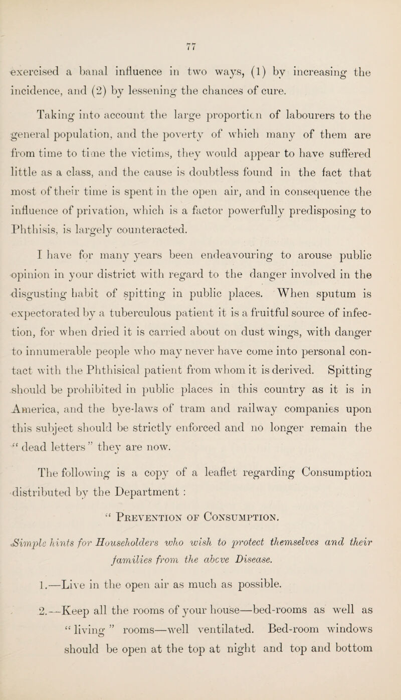 exercised a banal influence in two ways, (1) by increasing the incidence, and (2) by lessening the chances of cure. Taking into account the large proportion of labourers to the general population, and the poverty of which many of them are from time to time the victims, they would appear to have suffered little as a class, and the cause is doubtless found in the fact that most of their time is spent in the open air, and in consequence the influence of privation, which is a factor powerfully predisposing to Phthisis, is largely counteracted. I have for many years been endeavouring to arouse public opinion in your district with regard to the danger involved in the disgusting habit of spitting in public places. When sputum is expectorated by a tuberculous patient it is a fruitful source of infec¬ tion, for when dried it is carried about on dust wings, with danger to innumerable people who may never have come into personal con¬ tact with the Phthisical patient from whom it is derived. Spitting should be prohibited in public places in this country as it is in America, and the bye-laws of tram and railway companies upon this subject should be strictly enforced and no longer remain the “ dead letters ” they are now. The following is a copy of a leaflet regarding Consumption distributed by the Department : “ Prevention of Consumption. ^Simple hints for Householders who wish to protect themselves and their families from the above Disease. 1. —Live in the open air as much as possible. 2. —Keep all the rooms of your house—bed-rooms as well as “ living ” rooms—well ventilated. Bed-room windows should be open at the top at night and top and bottom