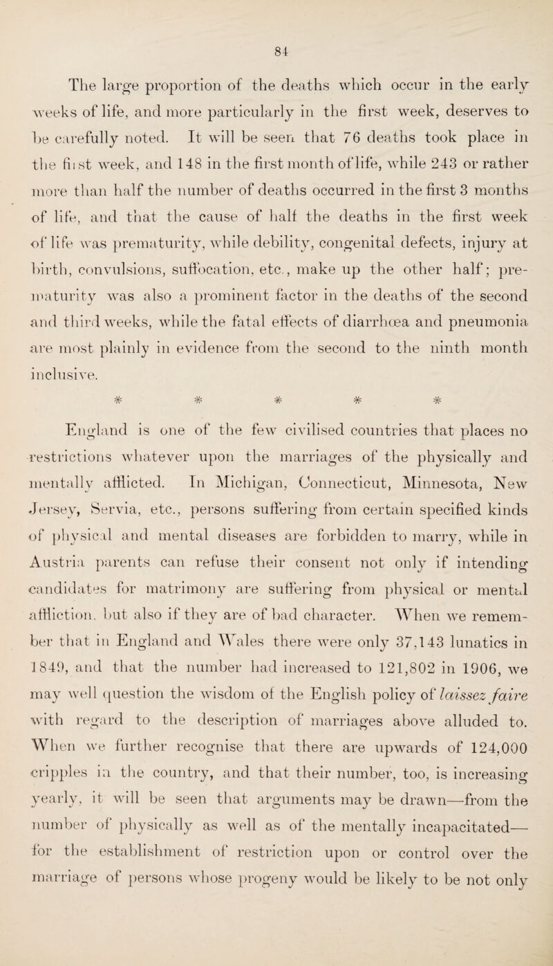 The large proportion of the deaths which occur in the early weeks of life, and more particularly in the first week, deserves to he carefully noted. It will be seen that 76 deaths took place in the host week, and 148 in the first month of life, while 243 or rather more than half the number of deaths occurred in the first 3 months of life, and that the cause of half the deaths in the first week of life was prematurity, while debility, congenital defects, injury at birth, convulsions, suffocation, etc., make up the other half; pre¬ maturity was also a prominent factor in the deaths of the second and third weeks, while the fatal effects of diarrhoea and pneumonia are most plainly in evidence from the second to the ninth month inclusive. -V, .AA. A/, *70 '7V' '7V' ■TV* England is one of the few civilised countries that places no restrictions whatever upon the marriages of the physically and mentally afflicted. In Michigan, Connecticut, Minnesota, New Jersey, Servia, etc., persons suffering from certain specified kinds of physical and mental diseases are forbidden to marry, while in Austria parents can refuse their consent not only if intending candidates for matrimony are suffering from physical or mental affliction, but also if they are of bad character. When we remem¬ ber that in England and Wales there were only 37,143 lunatics in 1849, and that the number had increased to 121,802 in 1906, we may well question the wisdom of the English policy of laissez faire with regard to the description of marriages above alluded to. When we further recognise that there are upwards of 124,000 cripples in the country, and that their number, too, is increasing yearly, it will be seen that arguments may be drawn—from the number of physically as well as of the mentally incapacitated— for the establishment of restriction upon or control over the marriage of persons whose progeny would be likely to be not only