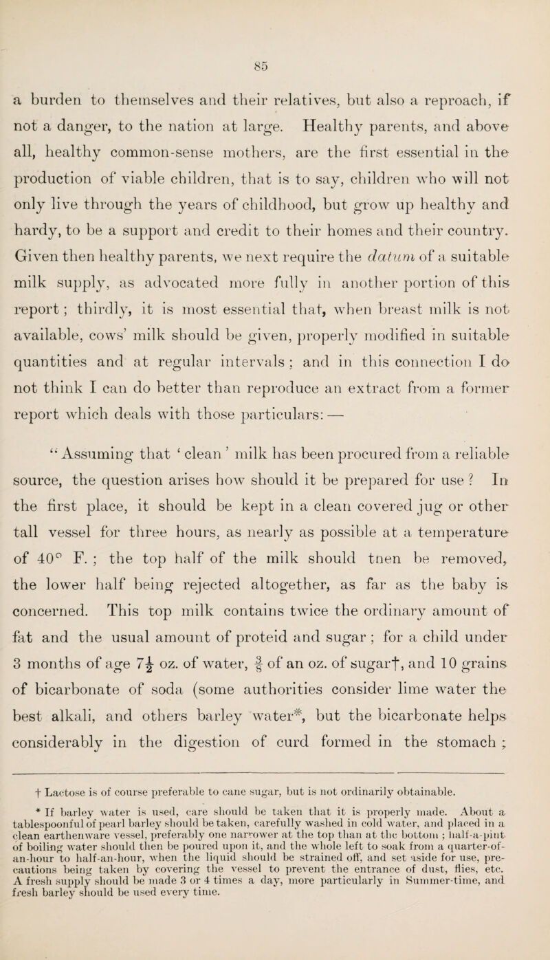a burden to themselves and their relatives, but also a reproach, if not a danger, to the nation at large. Healthy parents, and above all, healthy common-sense mothers, are the first essential in the production of viable children, that is to say, children who will not only live through the years of childhood, but grow up healthy and hardy, to be a support and credit to their homes and their country. Given then healthy parents, we next require the datum of a suitable milk supply, as advocated more fully in another portion of this report; thirdly, it is most essential that, when breast milk is not available, cows’ milk should be given, properly modified in suitable quantities and at regular intervals : and in this connection I do not think I can do better than reproduce an extract from a former report which deals with those particulars: — “ Assuming that ‘ clean ’ milk has been procured from a reliable source, the question arises how should it be prepared for use ? In the first place, it should be kept in a clean covered jug or other tall vessel for three hours, as nearly as possible at a temperature of 40° F. ; the top half of the milk should tnen be removed, the lower half being rejected altogether, as far as the baby is concerned. This top milk contains twice the ordinary amount of fat and the usual amount of proteid and sugar ; for a child under 3 months of age 7^ oz. of water, f of an oz. of sugar f, and 10 grains of bicarbonate of soda (some authorities consider lime water the best alkali, and others barley water* *, but the bicarbonate helps considerably in the digestion of curd formed in the stomach ; t Lactose is of course preferable to cane sugar, but is not ordinarily obtainable. * If barley water is used, care should be taken that it is properly made. About a tablespoonful of pearl barley should betaken, carefully washed in cold water, and placed in a clean earthenware vessel, preferably one narrower at the top than at the bottom ; half-a-pint of boiling water should then be poured upon it, and the whole left to soak from a quarter-of- an-hour to half-an-hour, when the liquid should be strained off, and set aside for use, pre¬ cautions being taken by covering the vessel to prevent the entrance of dust, Hies, etc. A fresh supply should be made 3 or 4 times a day, more particularly in Summer-time, and fresh barley should be used every time.
