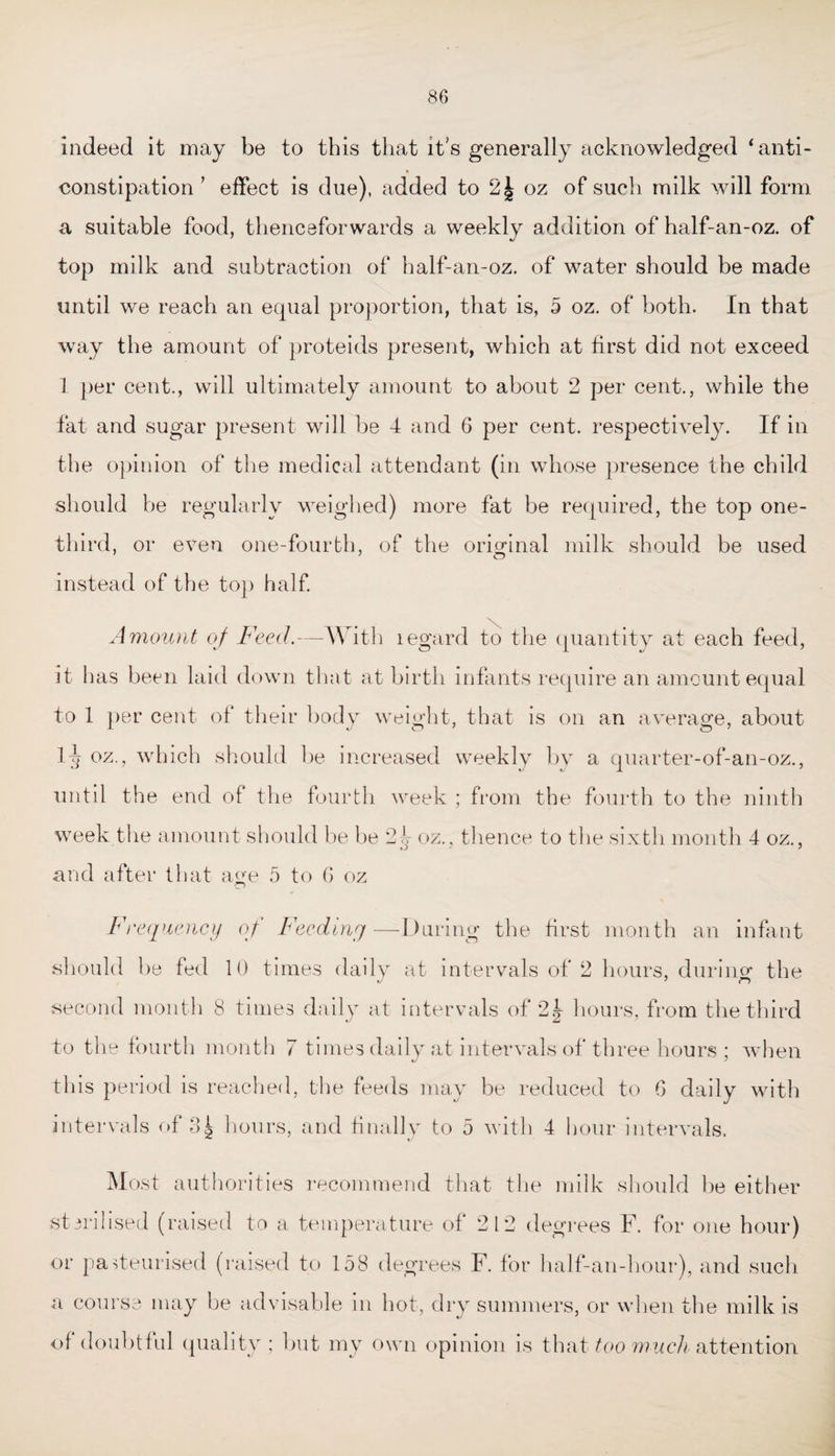 indeed it may be to this that it's generally acknowledged ‘anti- constipation ’ effect is due), added to 2| oz of such milk will form a suitable food, thenceforwards a weekly addition of half-an-oz. of top milk and subtraction of half-an-oz. of water should be made until we reach an equal proportion, that is, 5 oz. of both. In that way the amount of proteids present, which at first did not exceed 1 per cent., will ultimately amount to about 2 per cent., while the fat and sugar present will be 4 and 6 per cent, respectively. If in the opinion of the medical attendant (in whose presence the child should be regularly weighed) more fat be required, the top one- third, or even one-fourth, of the original milk should be used instead of the top half. Amount of Feed.—With legard to the quantity at each feed, it has been laid down that at birth infants require an amount equal to 1 per cent of their body weight, that is on an average, about Itj oz., which should be increased weekly by a quarter-of-an-oz., until the end of the fourth week ; from the fourth to the ninth week the amount should be be 2^ oz., thence to the sixth month 4 oz., and after that age 5 to G oz Frequency of Feeding—During the first month an infant should be fed 10 times daily at intervals of 2 hours, durino- the second month 8 times daily at intervals of 2\ hours, from the third to the fourth month 7 times daily at intervals of three hours ; when this period is reached, the feeds may be reduced to G daily with intervals of 3i hours, and finally to 5 with 4 hour intervals. Most authorities recommend that the milk should be either sterilised (raised to a temperature of 212 degrees F. for one hour) or pasteurised (raised to 158 degrees F. for half-an-hour), and such <o course may be advisable in hot, dry summers, or when the milk is of doubtful quality; but my own opinion is that too much attention