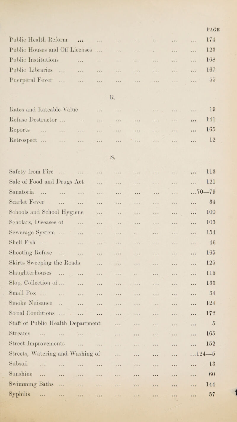 Public Health Reform Public Houses and Off Licenses ... Public Institutions Public Libraries Puerperal Fever R. Rates and Rateable Value Refuse Destructor ... Reports Retrospect ... S. Safety from Fire ... Sale of Food and Drugs Act Sanatoria Scarlet Fever Schools and School Hygiene Scholars, Diseases of Sewerage System Shell Fish ... Shooting Refuse Skirts Sweeping the Roads Slaughterhouses Slop, Collection of... Small Pox ... Smoke Nuisance Social Conditions ... Staff of Public Health Department Streams Street Improvements Streets, Watering and Washing of Subsoil Sunshine Swimming Baths ... Syphilis 174 123 168 167 55 19 141 165 12 113 121 70—79 34 100 103 154 46 165 125 115 133 34 124 172 5 165 152 124—5 13 60 144 57 t