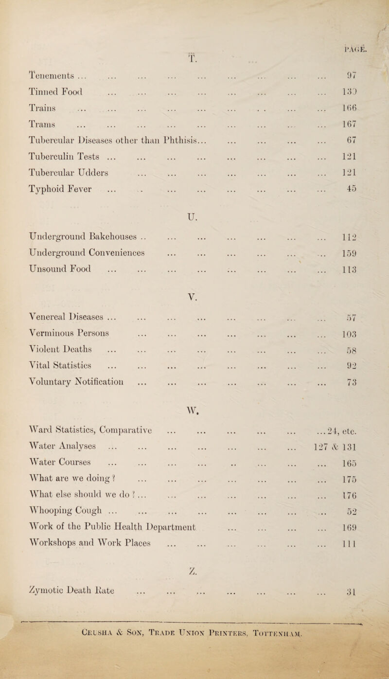 T. Tenements ... Tinned Food Trains Trams Tubercular Diseases other than Phthisis Tuberculin Tests ... Tubercular Udders Typhoid Fever U. Underground Bakehouses .. Underground Conveniences Unsound Food V. Venereal Diseases ... Verminous Persons Violent Deaths Vital Statistics Voluntary Notification W. Ward Statistics, Comparative Water Analyses Water Courses What are we doing ? What else should we do 'l ... Whooping Cough ... Work of the Public Health Department Workshops and Work Places Z. Zymotic Death Kate { CAGE. 97 139 166 167 67 121 121 45 112 159 113 57 103 58 92 73 ... 24, etc. 127 A 131 165 175 176 52 169 111 31 Crusha & Son, Trade Union Printers, Tottenham;.