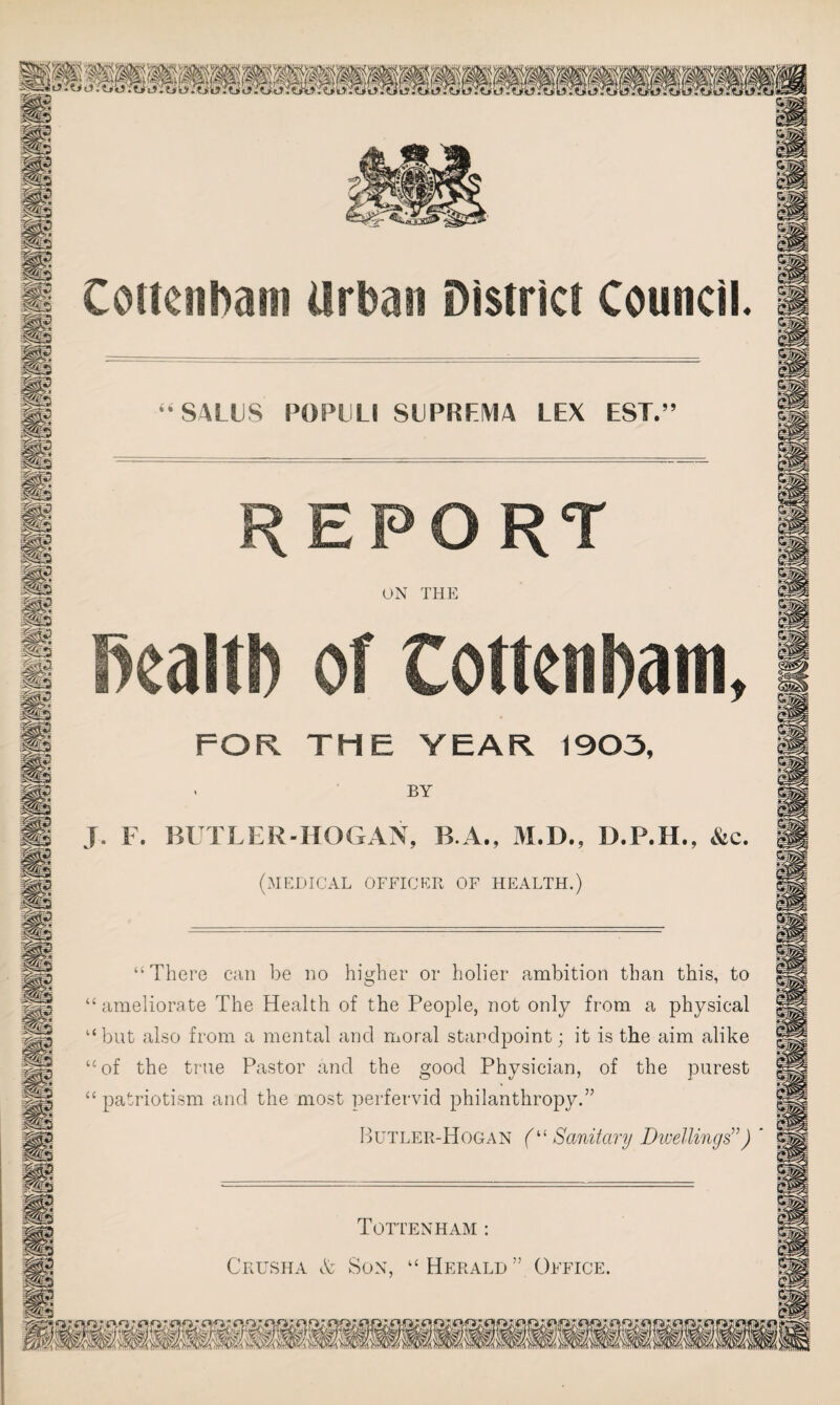44 SALES PC)PULI SUPREMA LEX EST.” REPORT ON THE health of Cottenbam, FOR THE YEAR 1903, - BY J. F. BUTLER-HOGAN, B.A., M.D., D.P.H., &c. (medical officer of health.) “There can be no higher or holier ambition than this, to “ameliorate The Health of the People, not only from a physical “but also from a mental and moral standpoint; it is the aim alike “of the true Pastor and the good Physician, of the purest “patriotism and the most perfervid philanthropy.” Butler-Hogan (“ Sanitary Dwellings”) Tottenham : Crusha & Son, “ Herald ” Office.