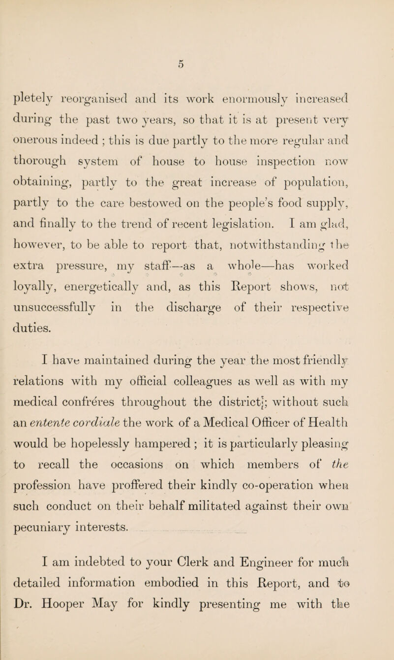 pletely reorganised and its work enormously increased during the past two years, so that it is at present very onerous indeed ; this is due partly to the more regular and thorough system of house to house inspection now obtaining, partly to the great increase of population, partly to the care bestowed on the people’s food supply, and finally to the trend of recent legislation. I am glad, however, to be able to report that, notwithstanding the extra pressure, my staff—as a whole—has worked loyally, energetically and, as this Report shows, not unsuccessfully in the discharge of their respective duties. I have maintained during the year the most friendly relations with my official colleagues as well as with my medical confreres throughout the district*; without such an entente cor diale the work of a Medical Officer of Health would be hopelessly hampered ; it is particularly pleasing to recall the occasions on which members of the profession have proffered their kindly co-operation when such conduct on their behalf militated against their own pecuniary interests. I am indebted to your Clerk and Engineer for much detailed information embodied in this Report, and to Dr. Hooper May for kindly presenting me with the