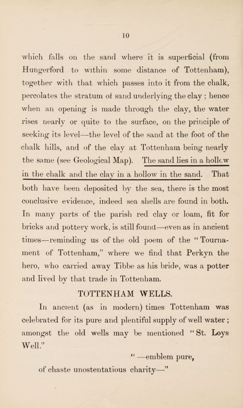 which falls on the sand where it is superficial (from Hungerford to within some distance of Tottenham), together with that which passes into it from the chalk, percolates the stratum of sand underlying the clay ; hence when an opening is made through the clay, the water rises nearly or quite to the surface, on the principle of seeking its level—the level of the sand at the foot of the chalk hills, and of the clay at Tottenham being nearly the same (see Geological Map). The sand lies in a hollcw in the chalk and the clay in a hollow in the sand. That both have been deposited by the sea, there is the most conclusive evidence, indeed sea shells are found in both. In many parts of the parish red clay or loam, fit for bricks and pottery work, is still found—even as in ancient times—reminding us of the old poem of the “ Tourna¬ ment of Tottenham,” where we find that Perkyn the hero, who carried away Tibbe as his bride, was a potter and lived by that trade in Tottenham. TOTTENHAM WELLS. In ancient (as in modern) times Tottenham was celebrated for its pure and plentiful supply of well water ; amongst the old wells may be mentioned “ St. Loys Well.” “ —emblem pure, of chaste unostentatious charity