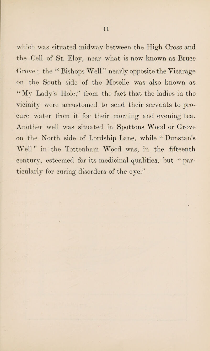 which was situated midway between the High Cross and the Cell of St. Eloy, near what is now known as Bruce Grove ; the “ Bishops Well  nearly opposite the Vicarage on the South side of the Moselle was also known as “ My Lady’s Hole,” from the fact that the ladies in the vicinity were accustomed to send their servants to pro¬ cure water from it for their morning and evening tea. Another well was situated in Spottons Wood or Grove on the North side of Lordship Lane, while “ Dunstan’s Well” in the Tottenham Wood was, in the fifteenth century, esteemed for its medicinal qualities, but “ par¬ ticularly for curing disorders of the eye.”