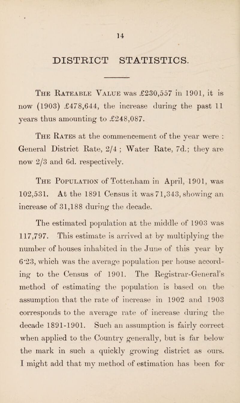 DISTRICT STATISTICS. The Rateable Value was £230,557 in 1901, it is now (1903) £478,644, the increase during the past 11 years thus amounting to £248,087. The Rates at the commencement of the year were : General District Rate, 2/4 ; Water Rate, 7d.; they are now 2/3 and 6d. respectively. The Population of Tottenham in April, 1901, was 102,531. At the 1891 Census it was 71,343, showing an increase of 31,188 during the decade. The estimated population at the middle of 1903 was 117,797. This estimate is arrived at by multiplying the number of houses inhabited in the June of this year by 6‘23, which was the average population per house accord¬ ing* to the Census of 1901. The Registrar-Generals method of estimating the population is based on the assumption that the rate of increase in 1902 and 1903 corresponds to the average rate of increase during the decade 1891-1901. Such an assumption is fairly correct when applied to the Country generally, but is far below the mark in such a quickly growing district as ours. I might add that my method of estimation has been for