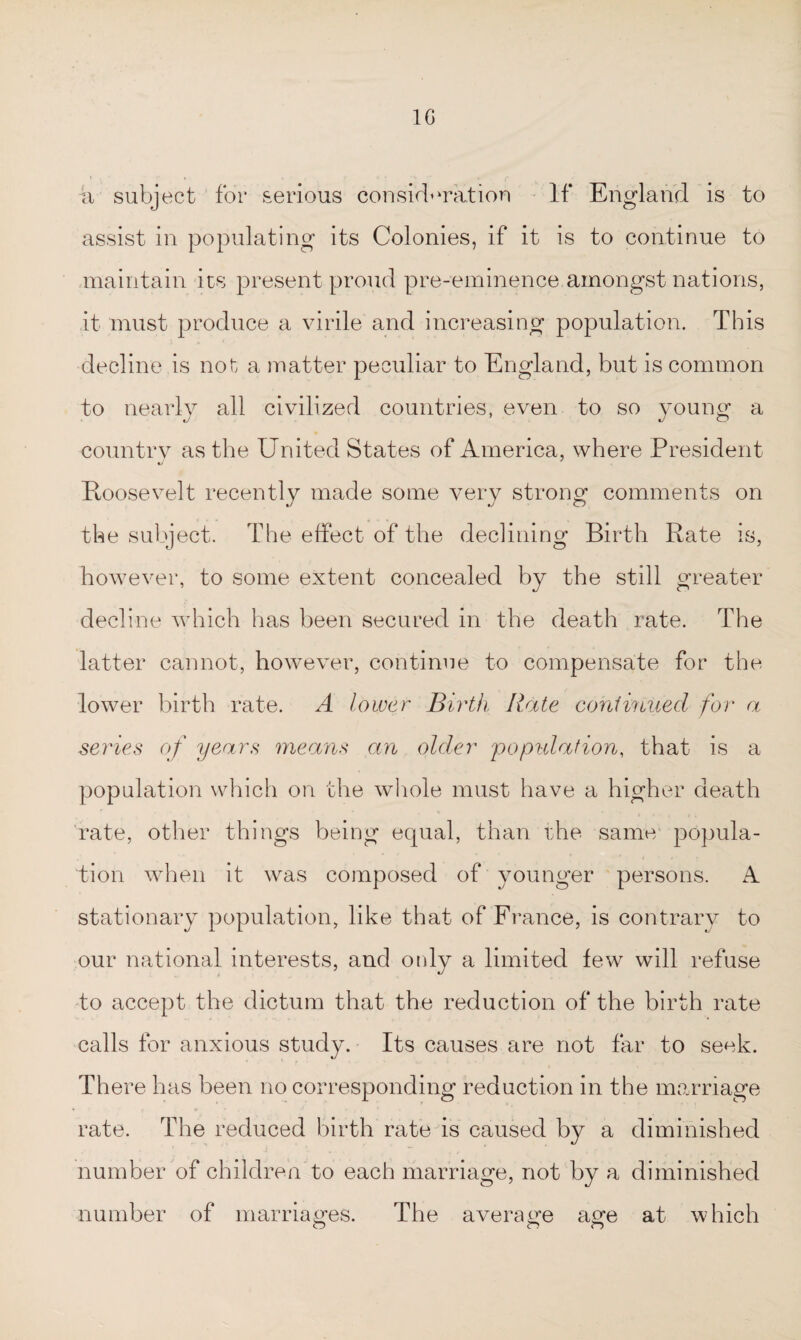 10 a subject for serious consideration If England is to assist in populating its Colonies, if it is to continue to maintain its present proud pre-eminence amongst nations, it must produce a virile and increasing population. This decline is not a matter peculiar to England, but is common to nearly all civilized countries, even to so young a country as the United States of America, where President Roosevelt recently made some very strong comments on the subject. The effect of the declining Birth Rate is, however, to some extent concealed by the still greater decline which has been secured in the death rate. The latter cannot, however, continue to compensate for the lower birth rate. A lower Birth Rate continued for a series of years means an older population, that is a population which on the whole must have a higher death rate, other things being equal, than the same popula¬ tion when it was composed of younger persons. A stationary population, like that of France, is contrary to our national interests, and only a limited few will refuse to accept the dictum that the reduction of the birth rate calls for anxious study. Its causes are not far to seek. There has been no corresponding reduction in the marriage rate. The reduced birth rate is caused by a diminished number of children to each marriage, not by a diminished number of marriages. The average a^e at which O O O