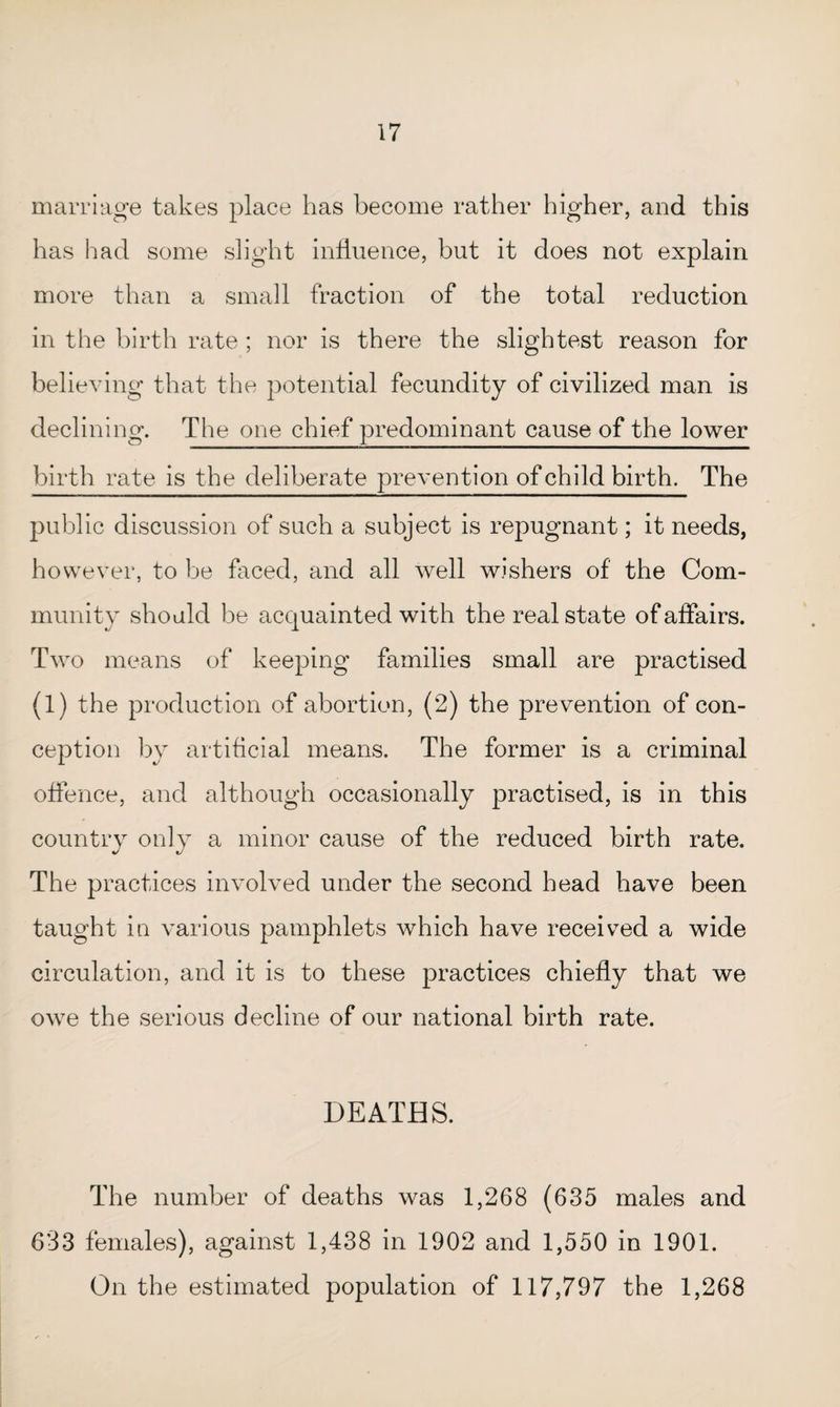 marriage takes place has become rather higher, and this has had some slight influence, but it does not explain more than a small fraction of the total reduction in the birth rate ; nor is there the slightest reason for believing that the potential fecundity of civilized man is declining. The one chief predominant cause of the lower birth rate is the deliberate prevention of child birth. The public discussion of such a subject is repugnant; it needs, however, to be faced, and all well wishers of the Com¬ munity should be acquainted with the real state of affairs. Two means of keeping families small are practised (1) the production of abortion, (2) the prevention of con¬ ception by artificial means. The former is a criminal offence, and although occasionally practised, is in this country only a minor cause of the reduced birth rate. The practices involved under the second head have been taught in various pamphlets which have received a wide circulation, and it is to these practices chiefly that we owe the serious decline of our national birth rate. DEATHS. The number of deaths was 1,268 (635 males and 633 females), against 1,438 in 1902 and 1,550 in 1901. On the estimated population of 117,797 the 1,268