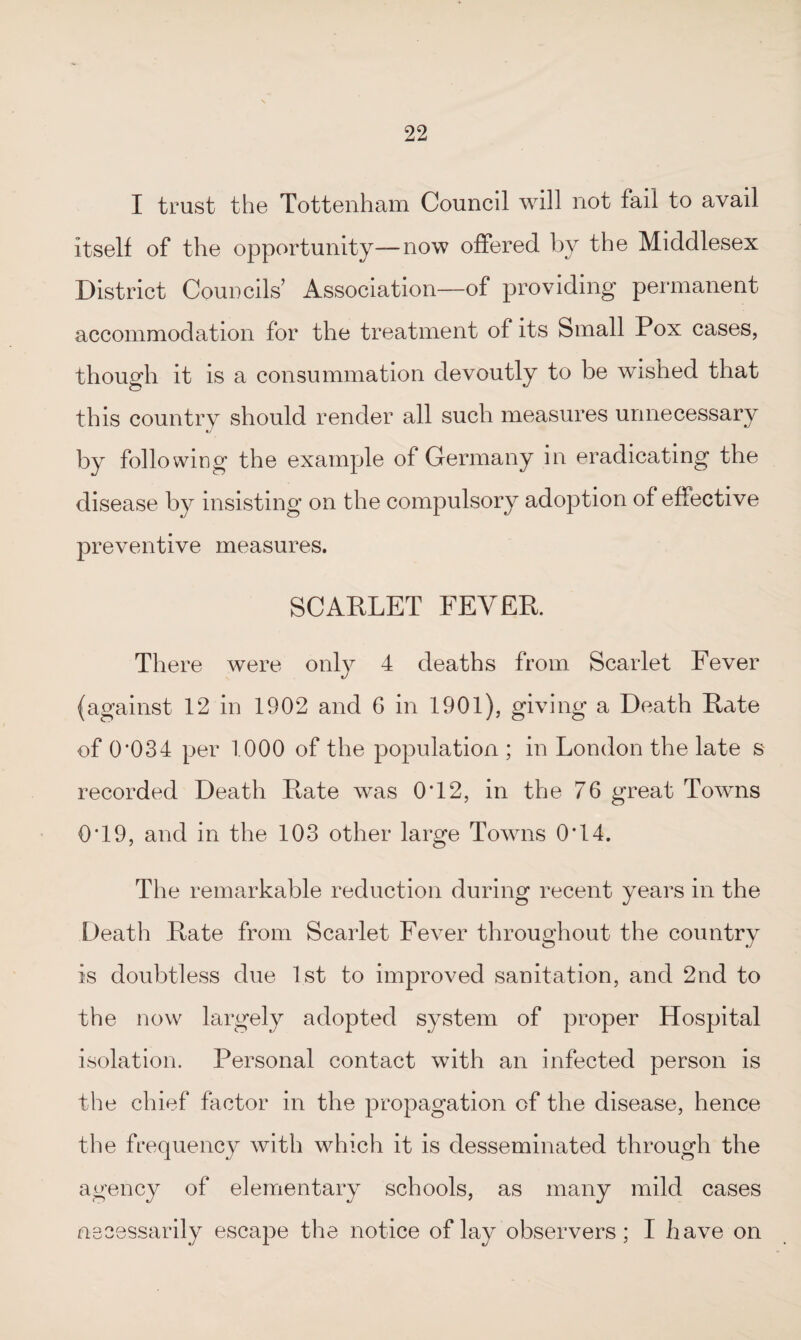 I trust the Tottenham Council will not fail to avail itself of the opportunity—now offered by the Middlesex District Councils’ Association—of providing permanent accommodation for the treatment of its Small Pox cases, though it is a consummation devoutly to be wished that this country should render all such measures unnecessary c/ by following the example of Germany in eradicating the disease by insisting on the compulsory adoption of effective preventive measures. SCARLET FEVER There were only 4 deaths from Scarlet Fever (against 12 in 1902 and 6 in 1901), giving a Death Rate of 0’034 per 1000 of the population ; in London the late s recorded Death Rate was 0*12, in the 76 great Towns 0*19, and in the 103 other large Towns O'14. The remarkable reduction during recent years in the Death Rate from Scarlet Fever throughout the country is doubtless due 1st to improved sanitation, and 2nd to the now largely adopted system of proper Hospital isolation. Personal contact with an infected person is the chief factor in the propagation of the disease, hence the frequency with which it is desseminated through the agency of elementary schools, as many mild cases necessarily escape the notice of lay observers; I have on