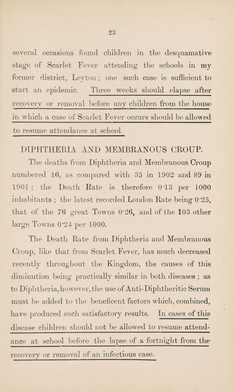 several occasions found children in the desquamative stage of Scarlet Fever attending the schools in my former district, Leyton ; one such case is sufficient to start an epidemic. Three weeks should elapse after recovery or removal before any children from the house in which a case of Scarlet Fever occurs should be allowed to resume attendance at school. DIPHTHERIA AND MEMBRANOUS CROUP. The deaths from Diphtheria and Membranous Croup numbered 16, as compared with 35 in 1902 and 89 in 1901 ; the Death Rate is therefore 0T3 per 1000 inhabitants ; the latest recorded London Rate being 0’25, that of the 76 great Towns 0'26, and of the 103 other large Towns 0*24 per 1000. The Death Rate from Diphtheria and Membranous Croup, like that from Scarlet Fever, has much decreased recently throughout the Kingdom, the causes of this diminution being practically similar in both diseases ; as to Diphtheria, however, the use of Anti-Diphtheritic Serum must be added to the beneficent factors which, combined, have produced such satisfactory results. In cases of this disease children should not be allowed to resume attend¬ ance at school before the lapse of a fortnight from the recovery or removal of an infectious case.