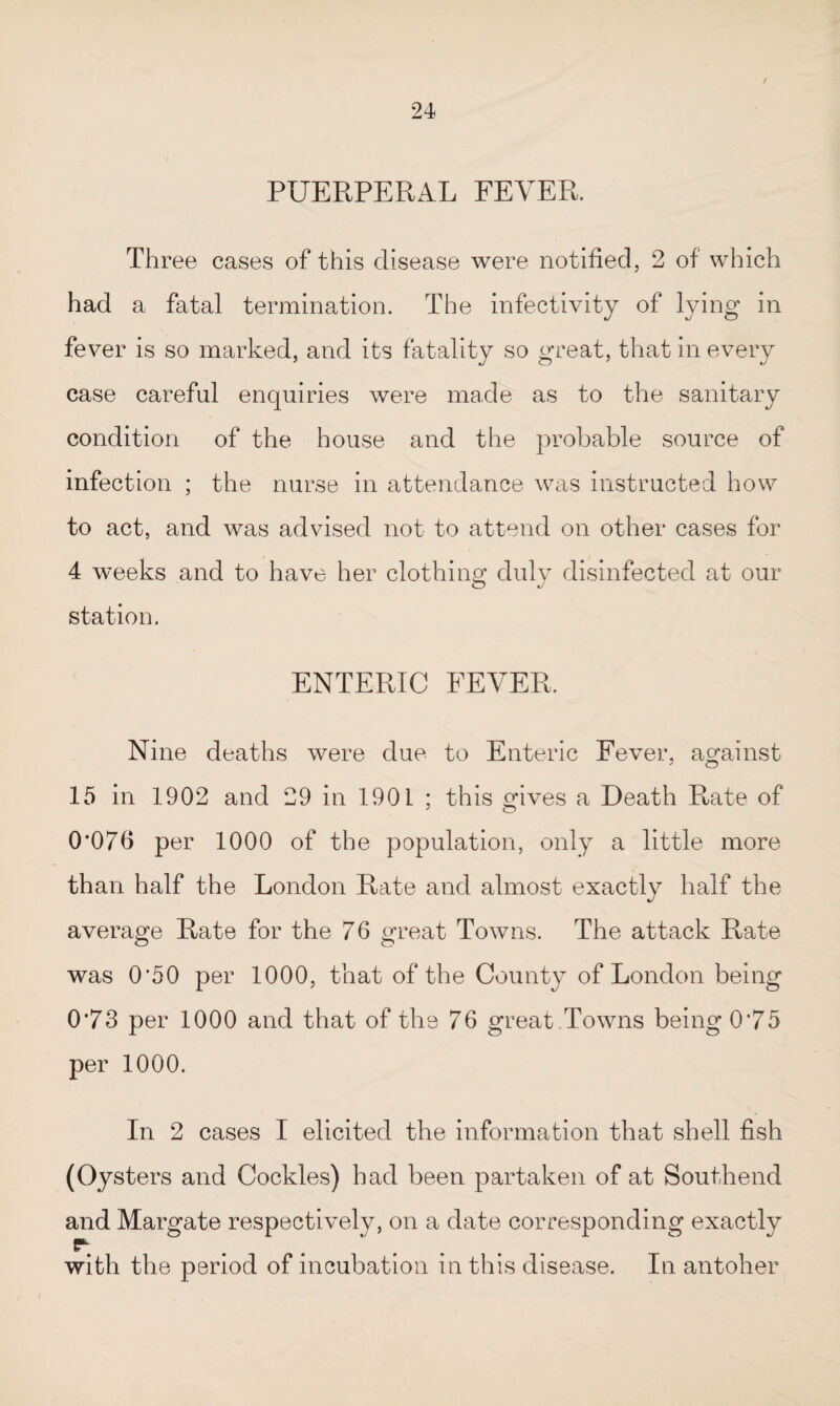 PUERPERAL FEVER. Three cases of this disease were notified, 2 of which had a fatal termination. The infectivity of lying in fever is so marked, and its fatality so great, that in every case careful enquiries were made as to the sanitary condition of the house and the probable source of infection ; the nurse in attendance was instructed how to act, and was advised not to attend on other cases for 4 weeks and to have her clothing* duly disinfected at our station. ENTERIC FEVER. Nine deaths were due to Enteric Fever, against 15 in 1902 and 29 in 1901 ; this gives a Death Rate of 0*076 per 1000 of the population, only a little more than half the London Rate and almost exactly half the average Rate for the 76 great Towns. The attack Rate was 0*50 per 1000, that of the County of London being 0*73 per 1000 and that of the 76 great Towns being 0*75 per 1000. In 2 cases I elicited the information that shell fish (Oysters and Cockles) had been partaken of at Southend and Margate respectively, on a date corresponding exactly r with the period of incubation in this disease. In antoher