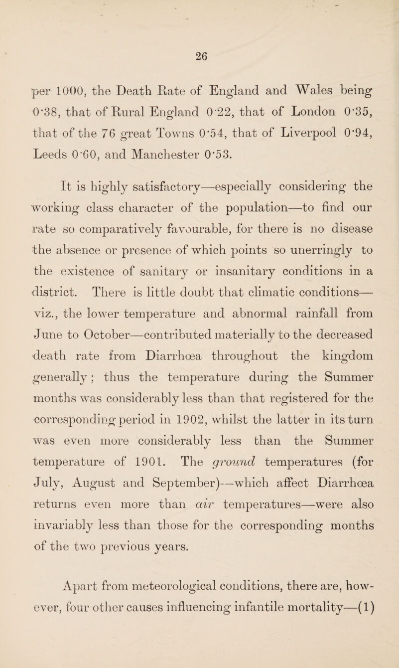 per 1000, the Death Date of England and Wales being 0*38, that of Dural England 0‘22, that of London 0*35, that of the 76 great Towns 0'54, that of Liverpool 0*94, Leeds 0'60, and Manchester 0*53. It is highly satisfactory—especially considering the working class character of the population—to find our rate so comparatively favourable, for there is no disease the absence or presence of which points so unerringly to the existence of sanitary or insanitary conditions in a district. There is little doubt that climatic conditions— viz., the lower temperature and abnormal rainfall from June to October—contributed materially to the decreased death rate from Diarrhoea throughout the kingdom generally; thus the temperature during the Summer months was considerably less than that registered for the corresponding period in 1902, whilst the latter in its turn was even more considerably less than the Summer temperature of 1901. The ground temperatures (for July, August and September)—which affect Diarrhoea returns even more than air temperatures—were also invariably less than those for the corresponding months of the two previous years. Apart from meteorological conditions, there are, how¬ ever, four other causes influencing infantile mortality—(1)