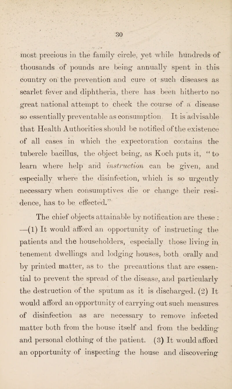 most precious in the family circle, yet while hundreds of thousands of pounds are being annually spent in this country on the prevention and cure ot such diseases as scarlet fever and diphtheria, there has . been hitherto no great national attempt to check the course of. a disease so essentially preventable as consumption, It is advisable that Health Authorities should be notified of the existence of all cases in which the expectoration contains the tubercle bacillus, the object being, as Koch puts it, “to learn where help and instruction can be given, and especially where the disinfection, which is so urgently necessary when consumptives die or change their resi¬ dence, has to be effected A The chief objects attainable by notification are these : —(1) It would afford an opportunity of instructing the patients and the householders, especially those living in tenement dwellings and lodging houses, both orally and by printed matter, as to the precautions that are essen¬ tial to prevent the spread of the disease, and particularly the destruction of the sputum as it is discharged. (2) It would afford an opportunity of carrying out such measures of disinfection as are necessary to remove infected matter both from the house itself and from the bedding* and personal clothing of the patient. (3) It would afford an opportunity of inspecting the house and discovering
