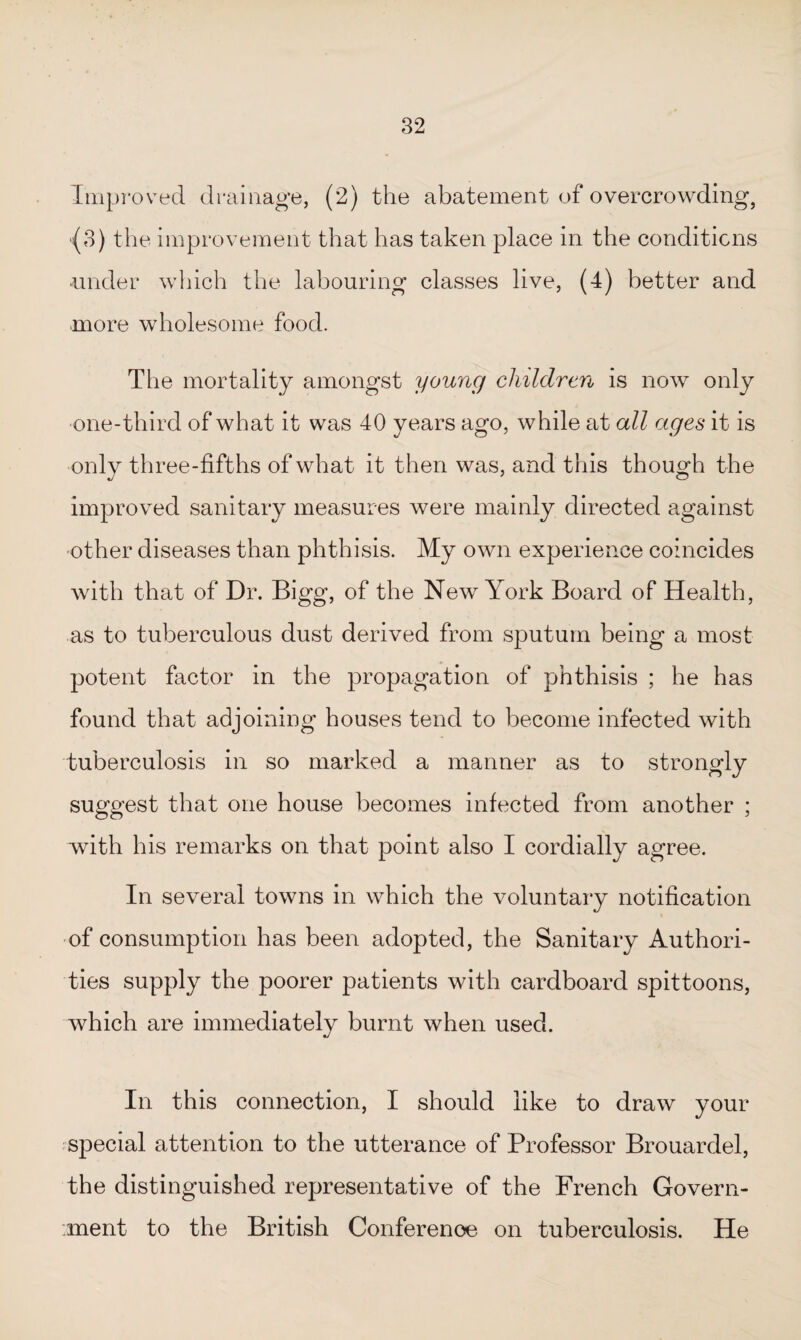 Improved drainage, (2) the abatement of overcrowding, (3) the improvement that has taken place in the conditions -under which the labouring classes live, 0) better and more wholesome food. The mortality amongst young children is now only one-third of what it was 40 years ago, while at all ages it is onlv three-fifths of what it then was, and this though the improved sanitary measures were mainly directed against other diseases than phthisis. My own experience coincides with that of Dr. Bigg, of the New York Board of Health, as to tuberculous dust derived from sputum being a most potent factor in the propagation of phthisis ; he has found that adjoining houses tend to become infected with tuberculosis in so marked a manner as to strongly suggest that one house becomes infected from another ; with his remarks on that point also I cordially agree. In several towns in which the voluntary notification of consumption has been adopted, the Sanitary Authori¬ ties supply the poorer patients with cardboard spittoons, which are immediately burnt when used. In this connection, I should like to draw your special attention to the utterance of Professor Brouardel, the distinguished representative of the French Govern¬ ment to the British Conference on tuberculosis. He