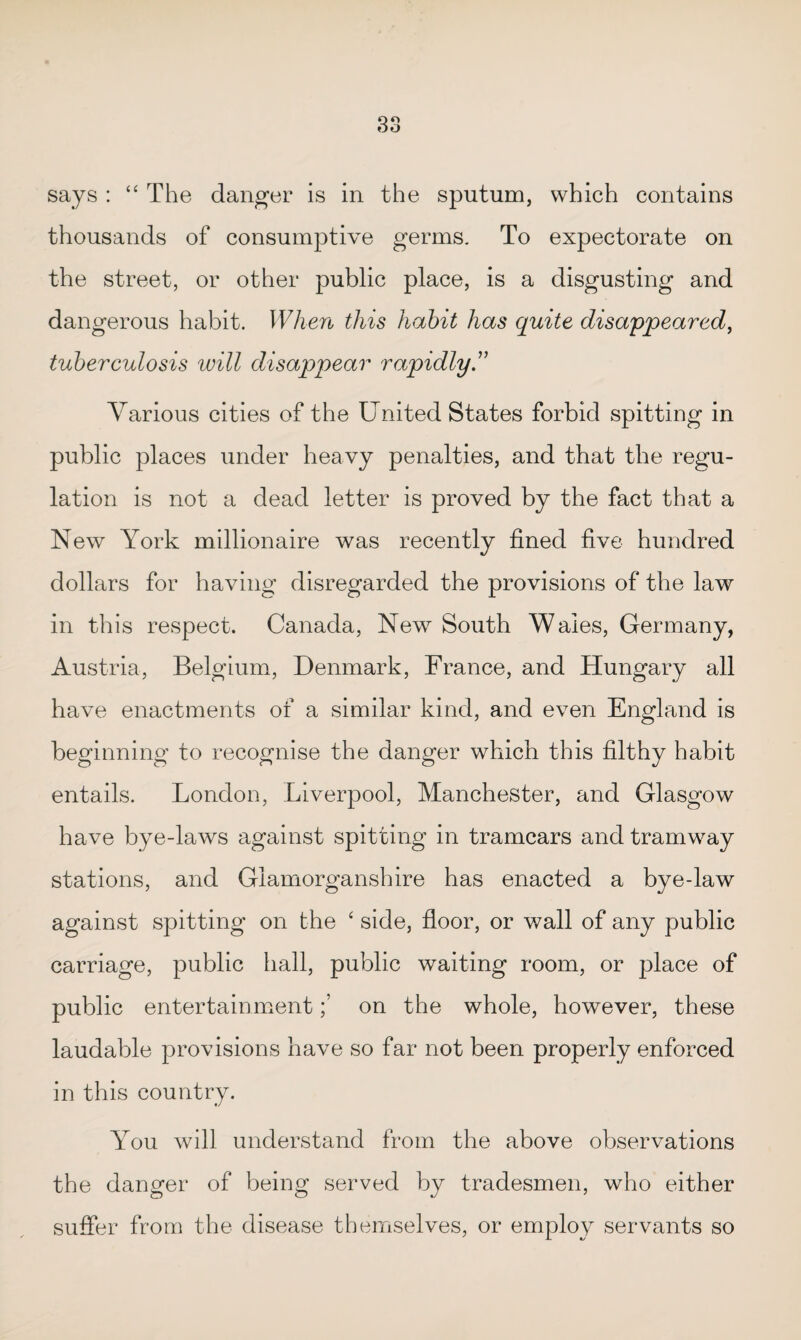 says : “ The danger is in the sputum, which contains thousands of consumptive germs. To expectorate on the street, or other public place, is a disgusting and dangerous habit. When this habit has quite disappeared, tuberculosis will disappear rapidly ” Various cities of the United States forbid spitting in public places under heavy penalties, and that the regu¬ lation is not a dead letter is proved by the fact that a New York millionaire was recently fined five hundred dollars for having disregarded the provisions of the law in this respect. Canada, New South Wales, Germany, Austria, Belgium, Denmark, France, and Hungary all have enactments of a similar kind, and even England is beginning to recognise the danger which this filthy habit entails. London, Liverpool, Manchester, and Glasgow have bye-laws against spitting in tramcars and tramway stations, and Glamorganshire has enacted a bye-law against spitting on the ‘ side, floor, or wall of any public carriage, public hall, public waiting room, or place of public entertainmenton the whole, however, these laudable provisions have so far not been properly enforced in this country. You will understand from the above observations the danger of being served by tradesmen, who either suffer from the disease themselves, or employ servants so