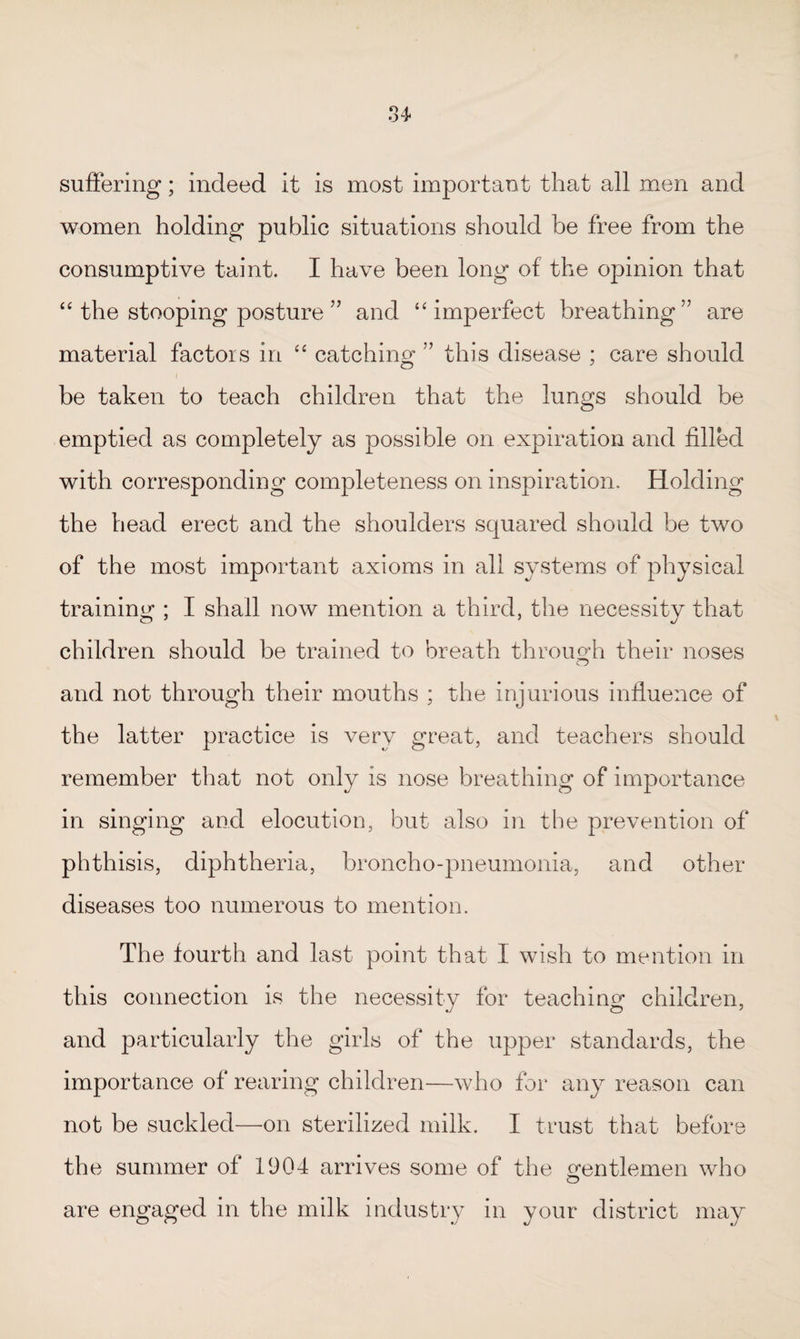 suffering; indeed it is most important that all men and women holding public situations should be free from the consumptive taint. I have been long of the opinion that “ the stooping posture ” and “ imperfect breathing” are material factors in “ catching ” this disease : care should be taken to teach children that the lungs should be emptied as completely as possible on expiration and filled with corresponding completeness on inspiration. Holding the head erect and the shoulders squared should be two of the most important axioms in all systems of physical training ; I shall now mention a third, the necessity that children should be trained to breath through their noses and not through their mouths ; the injurious influence of the latter practice is very great, and teachers should remember that not only is nose breathing of importance in singing and elocution, but also in the prevention of phthisis, diphtheria, broncho-pneumonia, and other diseases too numerous to mention. The fourth and last point that I wish to mention in this connection is the necessity for teaching children, and particularly the girls of the upper standards, the importance of rearing children—who for any reason can not be suckled—on sterilized milk. I trust that before the summer of 1904 arrives some of the gentlemen who are engaged in the milk industry in your district may