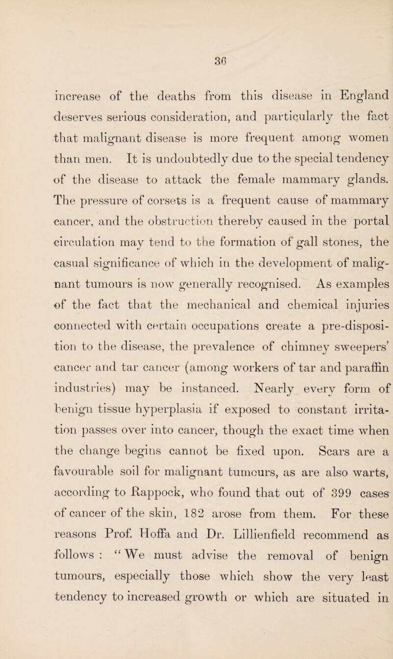 30 increase of the deaths from this disease in England deserves serious consideration, and particularly the fact that malignant disease is more frequent among women than men. It is undoubtedly due to the special tendency of the disease to attack the female mammary glands. The pressure of corsets is a frequent cause of mammary cancer, and the obstruction thereby caused in the portal circulation may tend to the formation of gall stones, the casual significance of which in the development of malig¬ nant tumours is now generally recognised. As examples of the fact that the mechanical and chemical injuries connected with certain occupations create a pre-disposi¬ tion to the disease, the prevalence of chimney sweepers’ cancer and tar cancer (among workers of tar and paraffin industries) may be instanced. Nearly every form of benign tissue hyperplasia if exposed to constant irrita¬ tion passes over into cancer, though the exact time when the change begins cannot be fixed upon. Scars are a favourable soil for malignant tumours, as are also warts, according to ftappock, who found that out of 399 cases of cancer of the skin, 182 arose from them. For these reasons Prof. HofiPa and Dr. Lillienfield recommend as follows: “We must advise the removal of benign tumours, especially those which show the very least tendency to increased growth or which are situated in