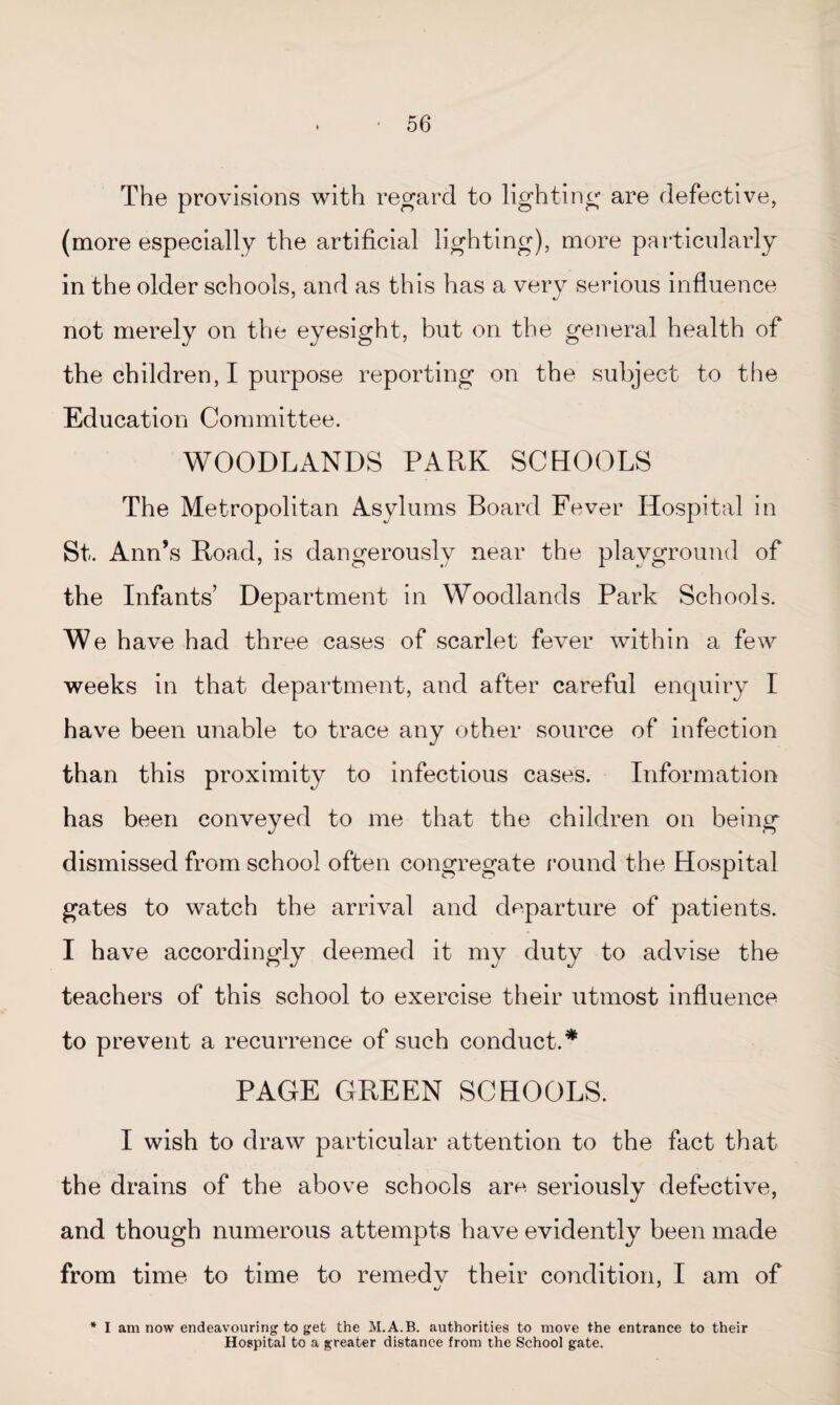 The provisions with regard to lighting are defective, (more especially the artificial lighting), more particularly in the older schools, and as this has a very serious influence not merely on the eyesight, but on the general health of the children, I purpose reporting on the subject to the Education Committee. WOODLANDS PARK SCHOOLS The Metropolitan Asylums Board Fever Hospital in St. Ann’s Road, is dangerously near the playground of the Infants’ Department in Woodlands Park Schools. We have had three cases of scarlet fever within a few weeks in that department, and after careful enquiry I have been unable to trace any other source of infection than this proximity to infectious cases. Information has been conveyed to me that the children on being dismissed from school often congregate round the Hospital gates to watch the arrival and departure of patients. I have accordingly deemed it my duty to advise the teachers of this school to exercise their utmost influence to prevent a recurrence of such conduct.* PAGE GREEN SCHOOLS. I wish to draw particular attention to the fact that the drains of the above schools am seriously defective, and though numerous attempts have evidently been made from time to time to reinedv their condition, I am of * I am now endeavouring to get the M.A.B. authorities to move the entrance to their Hospital to a greater distance from the School gate.