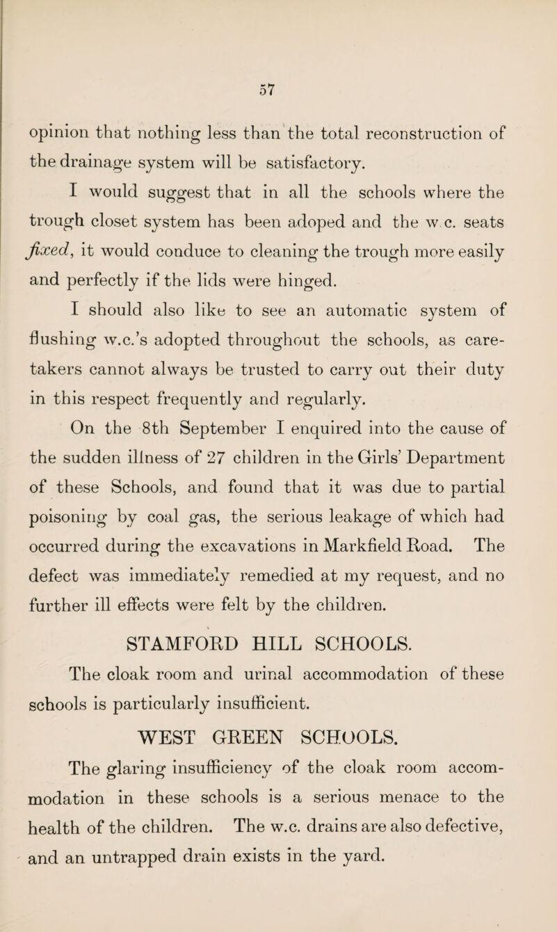 opinion that nothing less than the total reconstruction of the drainage system will be satisfactory. I would suggest that in all the schools where the trough closet system has been adoped and the w.c. seats fixed, it would conduce to cleaning the trough more easily and perfectly if the lids were hinged. I should also like to see an automatic system of flushing w.c.’s adopted throughout the schools, as care¬ takers cannot always be trusted to carry out their duty in this respect frequently and regularly. On the 8th September I enquired into the cause of the sudden illness of 27 children in the Girls’ Department of these Schools, and found that it was due to partial poisoning by coal gas, the serious leakage of which had occurred during the excavations in Markfield Road. The defect was immediately remedied at my request, and no further ill effects were felt by the children. STAMFORD HILL SCHOOLS. The cloak room and urinal accommodation of these schools is particularly insufficient. WEST GREEN SCHOOLS. The glaring insufficiency of the cloak room accom¬ modation in these schools is a serious menace to the health of the children. The w.c. drains are also defective, and an untrapped drain exists in the yard.
