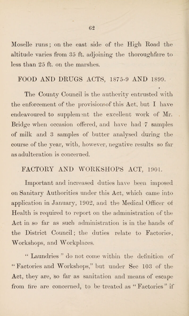 Moselle runs ; on the east side of the High Hoad the altitude varies from 35 ft. adjoining the thoroughfare to less than 25 ft. on the marshes. FOOD AND DRUGS ACTS, 1875-9 AND 1899. f The County Council is the authority entrusted with the enforcement of the provisiomof this Act, but I have endeavoured to supplement the excellent work of Mr. Bridge when occasion offered, and have had 7 samples of milk and 3 samples of butter analysed during the course of the year, with, however, negative results so far as adulteration is concerned. FACTORY AND WORKSHOPS ACT, 1901. Important and increased duties have been imposed on Sanitary Authorities under this Act, which came into application in January, 1902, and the Medical Officer of Health is required to report on the administration of the Act in so far as such administration is in the hands of the District Council; the duties relate to Factories, Workshops, and Workplaces. “ Laundries ” do not come within the definition of “ Factories and Workshops,” but under Sec 103 of the Act, they are, so far as sanitation and means of escape from fire are concerned, to be treated as “ Factories” if