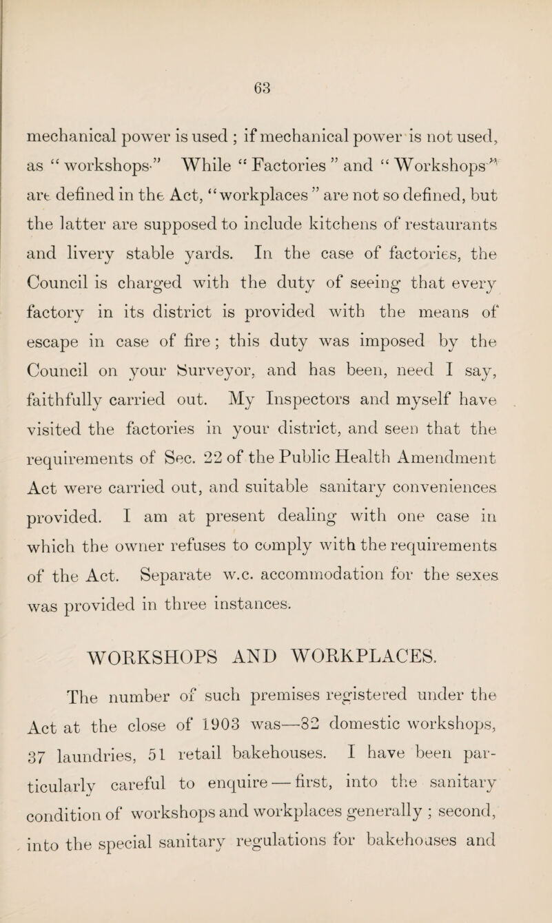 mechanical power is used ; if mechanical power is not used, as “ workshops ” While “ Factories ” and “ Workshops'^' art defined in the Act, “ workplaces ” are not so defined, but the latter are supposed to include kitchens of restaurants and livery stable yards. In the case of factories, the Council is charged with the duty of seeing that every factory in its district is provided with the means of escape in case of fire ; this duty was imposed by the Council on your {Surveyor, and has been, need I say, faithfully carried out. My Inspectors and myself have visited the factories in your district, and seen that the requirements of Sec, 22 of the Public Health Amendment Act were carried out, and suitable sanitary conveniences provided. I am at present dealing with one case in which the owner refuses to comply with the requirements of the Act. Separate w.c. accommodation for the sexes was provided in three instances. WORKSHOPS AND WORKPLACES, The number of such premises registered under the Act at the close of 1903 was—32 domestic workshops, 37 laundries, 51 retail bakehouses. I have been par¬ ticularly careful to enquire — first, into the sanitary condition of workshops and workplaces generally ; second, into the special sanitary regulations for bakehouses and