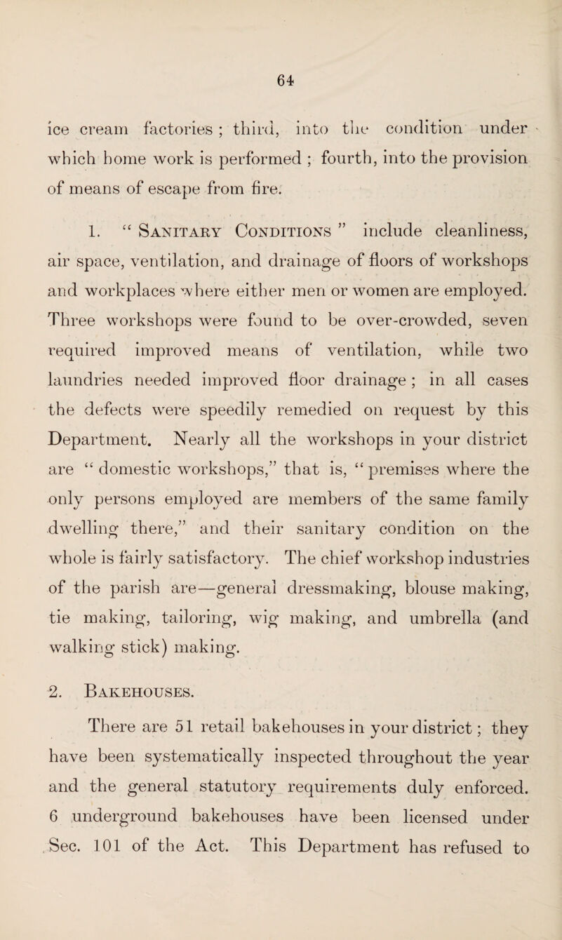 ice cream factories ; third, into the condition under * which home work is performed ; fourth, into the provision of means of escape from fire. 1. “ Sanitary Conditions ” include cleanliness, air space, ventilation, and drainage of floors of workshops and workplaces where either men or women are employed. Three workshops were found to be over-crowded, seven required improved means of ventilation, while two laundries needed improved floor drainage ; in all cases the defects were speedily remedied on request by this Department. Nearly all the workshops in your district are “ domestic workshops,” that is, “ premises where the only persons employed are members of the same family .dwelling there,” and their sanitary condition on the whole is fairly satisfactory. The chief workshop industries of the parish are—general dressmaking, blouse making, tie making, tailoring, wig making, and umbrella (and walking stick) making. 2. Bakehouses. There are 51 retail bakehouses in your district; they have been systematically inspected throughout the year and the general statutory requirements duly enforced. 6 underground bakehouses have been licensed under Sec. 101 of the Act. This Department has refused to