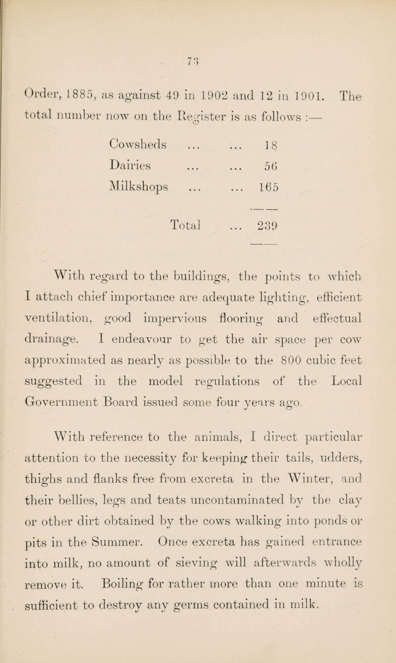•1 Order, 1885, as against 49 in 1902 and 12 in 1901. The total number now on the Register is as follows :— Cowsheds 18 Dairies 56 Milkshops ... 165 Total ... 239 With regard to the buildings, the points to which I attach chief importance are adequate lighting, efficient ventilation, good impervious flooring and effectual drainage. I endeavour to get the air space per cow approximated as nearly as possible to the 800 cubic feet suggested in the model regulations of the Local Government Board issued some four years ago. With reference to the animals, I direct particular attention to the necessity for keeping their tails, udders, thighs and flanks free from excreta in the Winter, and their bellies, legs and teats uncontaminated by the clay or other dirt obtained by the cows walking into ponds or pits in the Summer. Once excreta has gained entrance into milk, no amount of sieving will afterwards wholly remove it. Boiling for rather more than one minute is sufficient to destroy any germs contained in milk.