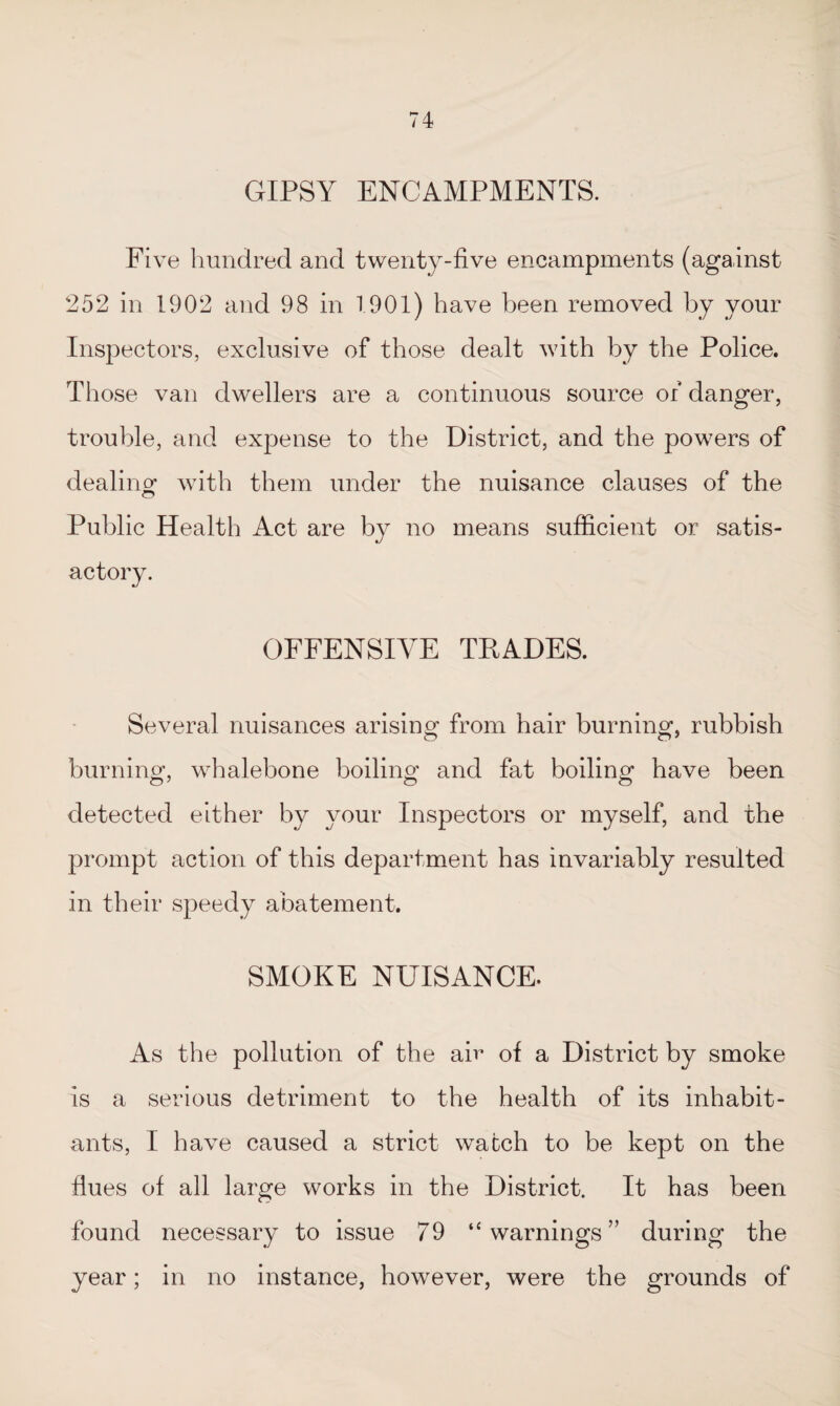 GIPSY ENCAMPMENTS. Five hundred and twenty-five encampments (against 252 in 1902 and 98 in 1901) have been removed by your Inspectors, exclusive of those dealt with by the Police. Those van dwellers are a continuous source of danger, trouble, and expense to the District, and the powers of dealing with them under the nuisance clauses of the Public Health Act are by no means sufficient or satis- actory. OFFENSIVE TRADES. Several nuisances arising from hair burning, rubbish burning, whalebone boiling and fat boiling have been detected either by your Inspectors or myself, and the prompt action of this department has invariably resulted in their speedy abatement. SMOKE NUISANCE. As the pollution of the air of a District by smoke is a serious detriment to the health of its inhabit¬ ants, I have caused a strict watch to be kept on the flues of all large works in the District. It has been found necessary to issue 79 “warnings” during the year; in no instance, however, were the grounds of