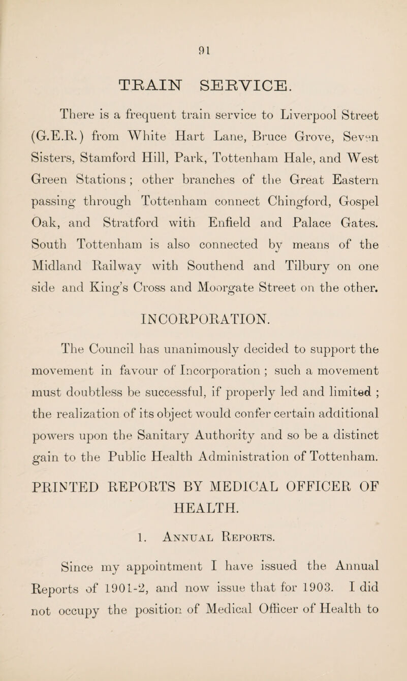 TRAIN SERVICE. There is a frequent train service to Liverpool Street (G.E.R.) from White Hart Lane, Bruce Grove, Seven Sisters, Stamford Hill, Park, Tottenham Hale, and West Green Stations ; other branches of the Great Eastern passing through Tottenham connect Chingford, Gospel Oak, and Stratford with Enfield and Palace Gates. South Tottenham is also connected by means of the 1/ Midland Bailway with Southend and Tilbury on one side and King’s Cross and Moorgate Street on the other. IN CORPORATION. The Council has unanimously decided to support the movement in favour of Incorporation ; such a movement must doubtless be successful, if properly led and limited ; the realization of its object would confer certain additional powers upon the Sanitary Authority and so be a distinct p’ain to the Public Health Administration of Tottenham. PRINTED REPORTS BY MEDICAL OFFICER OF HEALTH. 1. Annual Reports. Since my appointment I have issued the Annual Reports of 1901-2, and now issue that for 1903. I did not occupy the position of Medical Officer of Health to