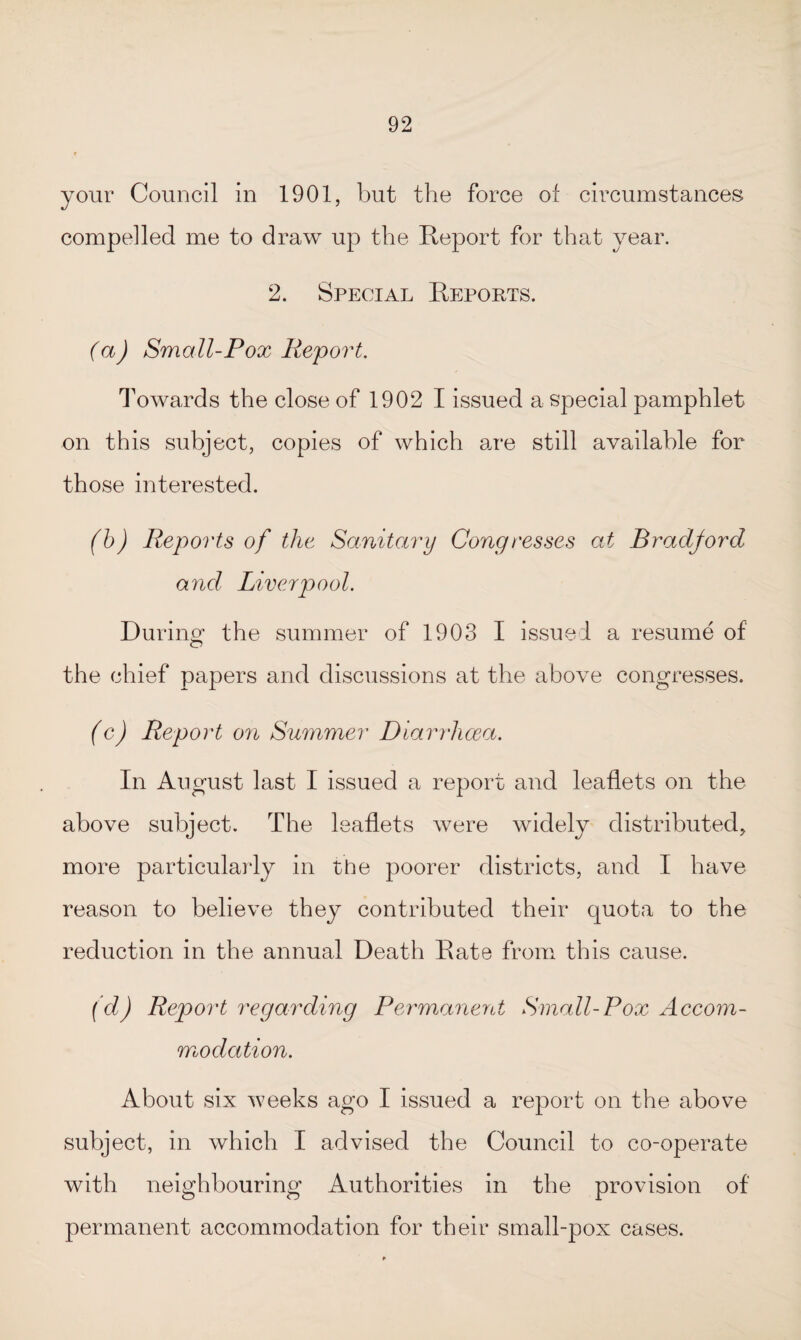 your Council in 1901, but the force of circumstances compelled me to draw up the Report for that year. 2. Special Reports. (a) Small-Pox Report. Towards the close of 1902 I issued a special pamphlet on this subject, copies of which are still available for those interested. (b) Reports of the Sanitary Congresses at Bradford and Liverpool. During1 the summer of 1903 I issued a resume of the chief papers and discussions at the above congresses. (c) Report on Summer Diarrhoea. In August last I issued a report and leaflets on the above subject. The leaflets were widely distributed, more particularly in the poorer districts, and I have reason to believe they contributed their quota to the reduction in the annual Death Rate from this cause. (d) Report regarding Permanent Small-Pox Accom¬ modation. About six weeks ago I issued a report on the above subject, in which I advised the Council to co-operate with neighbouring Authorities in the provision of' permanent accommodation for their small-pox cases.