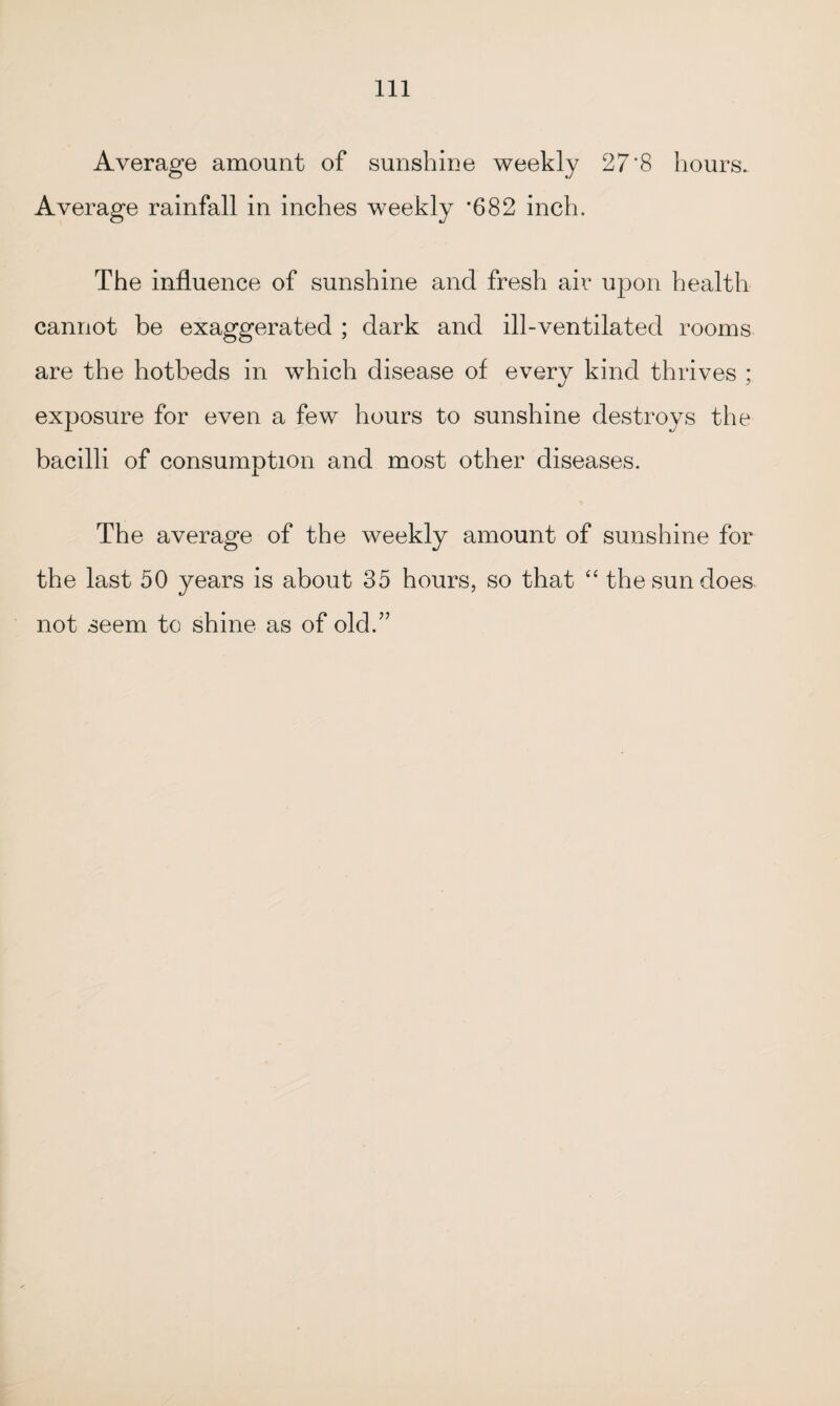 Average amount of sunshine weekly 27'8 hours. Average rainfall in inches weekly *682 inch. The influence of sunshine and fresh air upon health cannot be exaggerated ; dark and ill-ventilated rooms are the hotbeds in which disease of every kind thrives ; exposure for even a few hours to sunshine destroys the bacilli of consumption and most other diseases. The average of the weekly amount of sunshine for the last 50 years is about 35 hours, so that “ the sun does not seem to shine as of old.”