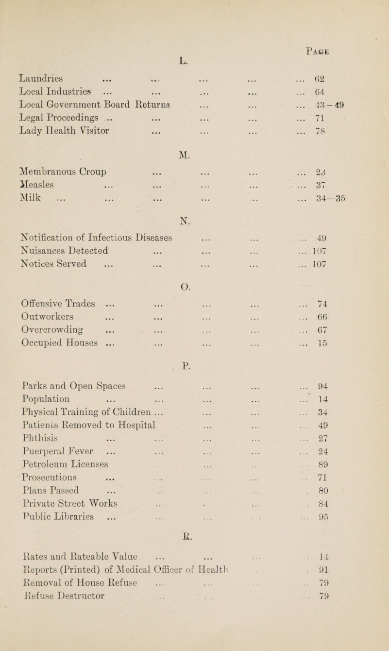 L. Laundries ... ... ... ... ... 62 Local Industries ... ... ... ... ... 64 Local Government Board Returns ... ... .... 43-49 Legal Proceedings ... ... ... ... ... 71 Lady Health Visitor ... ... ... ... 78 M. Membranous Croup ... ... ... ... 23 Measles ... ... ... ... ... 37 Milk ... ... ... ... ... ... 34—35 N. Notification of Infectious Diseases ... ... ... 49 Nuisances Detected ... ... ... ... 107 Notices Served ... ... ... ... ... 107 O. Offensive Trades ... ... ... ... ... 74 Outworkers ... ... ... ... ... 66 Overcrowding ... ... ... ... ... 67 Occupied Houses ... ... ... ... ... 15 P. Parks and Open Spaces ... ... ... ... 94 Population ... ... ... ... ... 14 Physical Training of Children ... ... ... ... 34 Patients Removed to Hospital ... ... ... 49 Phthisis ... ... ... ... ... 27 Puerperal Fever ... ... ... ... ... 24 Petroleum Licenses ... .. 89 Prosecutions ... ... ... ... .71 Plans Passed ... ... ... ... .80 Private Street Works ... . ... .84 Public Libraries ... ... ... ... ... 95 R. Kates and Rateable Value ... ... ... 14 Reports (Printed) of Medical Officer of Health . 91 Removal of House Refuse ... ... ..79 Refuse Destructor ... .79
