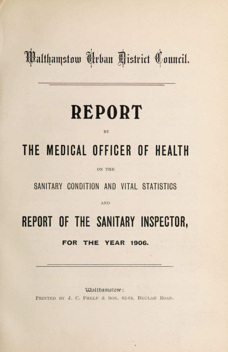 REPORT BY THE MEDICAL OFFICER OF HEALTH ON THE SANITARY CONDITION AND VITAL STATISTICS AND REPORT OF THE SANITARY INSPECTOR, FOR THE YEAR 1906. Walthamstow: Printed by J. C. Phelp & Son, 62-64, Beulah Boad.