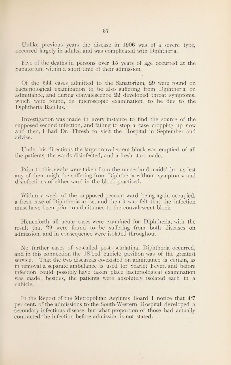 occurred largely in adults, and was complicated with Diphtheria. Five of the deaths in persons over 15 years of age occurred at the Sanatorium within a short time of their admission. Of the 844 cases admitted to the Sanatorium, 29 were found on bacteriological examination to be also suffering from Diphtheria on admittance, and during convalescence 22 developed throat symptoms, which were found, on microscopic examination, to be due to the Diphtheria Bacillus. Investigation was made in every instance to find the source of the supposed second infection, and failing to stop a case cropping up now and then, I had Dr. Thresh to visit the Hospital in September and advise. Under his directions the large convalescent block was emptied of all the patients, the wards disinfected, and a fresh start made. Prior to this, swabs were taken from the nurses’ and maids’ throats lest any of them might be suffering from Diphtheria without symptoms, and disinfections of either ward in the block practised. Within a week of the supposed peccant ward being again occupied, a fresh case of Diphtheria arose, and then it was felt that the infection must have been prior to admittance to the convalescent block. Henceforth all acute cases were examined for Diphtheria, with the result that 29 were found to be suffering from both diseases on admission, and in consequence were isolated throughout. No further cases of so-called post - scarlatinal Diphtheria occurred, and in this connection the 42-bed cubicle pavilion was of the greatest service. That the two diseaseas co-existed on admittance is certain, as in removal a separate ambulance is used for Scarlet Fever, and before infection could possibly have taken place bacteriological examination was made; besides, the patients were absolutely isolated each in a cubicle. In the Report of the Metropolitan Asylums Board I notice that 4*7 per cent, of the admissions to the South-Western Hospital developed a secondary infectious disease, but what proportion of those had actually contracted the infection before admission is not stated.