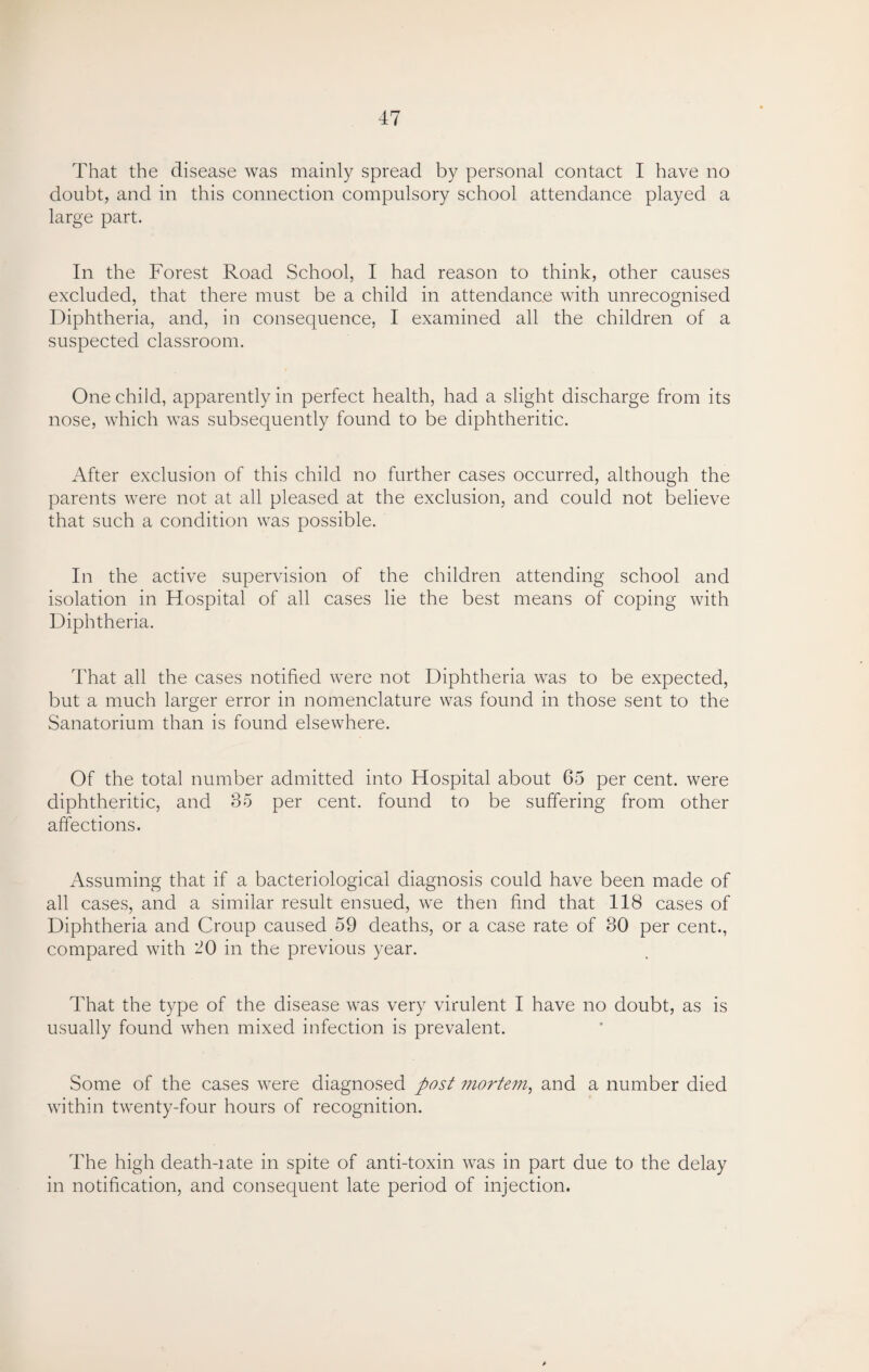 That the disease was mainly spread by personal contact I have no doubt, and in this connection compulsory school attendance played a large part. In the Forest Road School, I had reason to think, other causes excluded, that there must be a child in attendance with unrecognised Diphtheria, and, in consequence, I examined all the children of a suspected classroom. One child, apparently in perfect health, had a slight discharge from its nose, which was subsequently found to be diphtheritic. After exclusion of this child no further cases occurred, although the parents were not at all pleased at the exclusion, and could not believe that such a condition was possible. In the active supervision of the children attending school and isolation in Hospital of all cases lie the best means of coping with Diphtheria. That all the cases notified were not Diphtheria was to be expected, but a much larger error in nomenclature was found in those sent to the Sanatorium than is found elsewhere. Of the total number admitted into Hospital about 65 per cent, were diphtheritic, and 35 per cent, found to be suffering from other affections. Assuming that if a bacteriological diagnosis could have been made of all cases, and a similar result ensued, we then find that 118 cases of Diphtheria and Croup caused 59 deaths, or a case rate of 30 per cent., compared with 20 in the previous year. That the type of the disease was very virulent I have no doubt, as is usually found when mixed infection is prevalent. Some of the cases were diagnosed post mortem, and a number died within twenty-four hours of recognition. The high death-iate in spite of anti-toxin was in part due to the delay in notification, and consequent late period of injection. (r