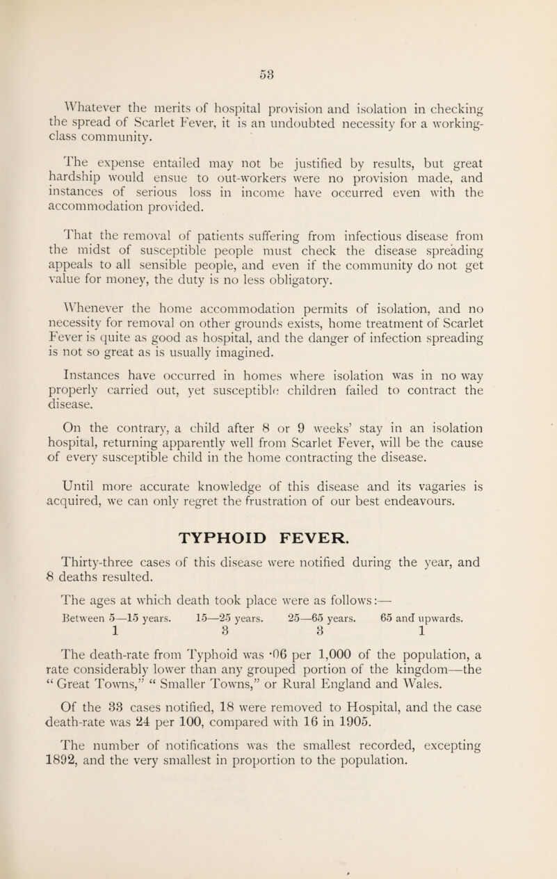 Whatever the merits of hospital provision and isolation in checking the spread of Scarlet Fever, it is an undoubted necessity for a working- class community. The expense entailed may not be justified by results, but great hardship would ensue to out-workers were no provision made, and instances of serious loss in income have occurred even with the accommodation provided. That the removal of patients suffering from infectious disease from the midst of susceptible people must check the disease spreading appeals to all sensible people, and even if the community do not get value for money, the duty is no less obligatory. Whenever the home accommodation permits of isolation, and no necessity for removal on other grounds exists, home treatment of Scarlet Fever is quite as good as hospital, and the danger of infection spreading is not so great as is usually imagined. Instances have occurred in homes where isolation was in no way properly carried out, yet susceptible children failed to contract the disease. On the contrary, a child after 8 or 9 weeks’ stay in an isolation hospital, returning apparently well from Scarlet Fever, will be the cause of every susceptible child ill the home contracting the disease. Until more accurate knowledge of this disease and its vagaries is acquired, we can only regret the frustration of our best endeavours. TYPHOID FEVER. Thirty-three cases of this disease were notified during the year, and 8 deaths resulted. The ages at which death took place were as follows:— Between 5—15 years. 15—25 years. 25—65 years. 65 and upwards. 1 8 3 1 The death-rate from Typhoid was *06 per 1,000 of the population, a rate considerably lower than any grouped portion of the kingdom—the “ Great Towns,” “ Smaller Towns,” or Rural England and Wales. Of the 33 cases notified, 18 were removed to Hospital, and the case death-rate was 24 per 100, compared with 16 in 1905. The number of notifications was the smallest recorded, excepting 1892, and the very smallest in proportion to the population.