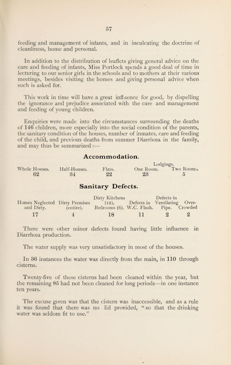 feeding and management of infants, and in inculcating the doctrine of cleanliness, home and personal. In addition to the distribution of leaflets giving general advice on the care and feeding of infants, Miss Portlock spends a good deal of time in lecturing to our senior girls in the schools and to mothers at their various meetings, besides visiting the homes and giving personal advice when such is asked for. This work in time will have a great influence for good, by dispelling the ignorance and prejudice associated with the care and management and feeding of young children. Enquiries were made into the circumstances surrounding the deaths of 146 children, more especially into the social condition of the parents, the sanitary condition of the houses, number of inmates, care and feeding of the child, and previous deaths from summer Diarrhoea in the family, and may thus be summarized :— Accommodation. Lodgings. Whole Houses. Half-Houses. Flats. One Room. Two Rooms. 62 34 22 23 5 Sanitary Defects. Homes Neglected and Dirty. 17 Dirty Premises (entire). 4 Dirty Kitchens Defects in (12), Defects in Ventilating Over- Bedrooms (6). W.C. Flush. Pipe. Crowded 18 11 2 2 There were other minor defects found having little influence in Diarrhoea production. The water supply was very unsatisfactory in most of the houses. In 36 instances the water was directly from the main, in 110 through cisterns. Twenty-five of these cisterns had been cleaned within the year, but the remaining 85 had not been cleaned for long periods—in one instance ten years. The excuse given was that the cistern was inaccessible, and as a rule it was found that there was no lid provided, “ so that the drinking water was seldom fit to use.”