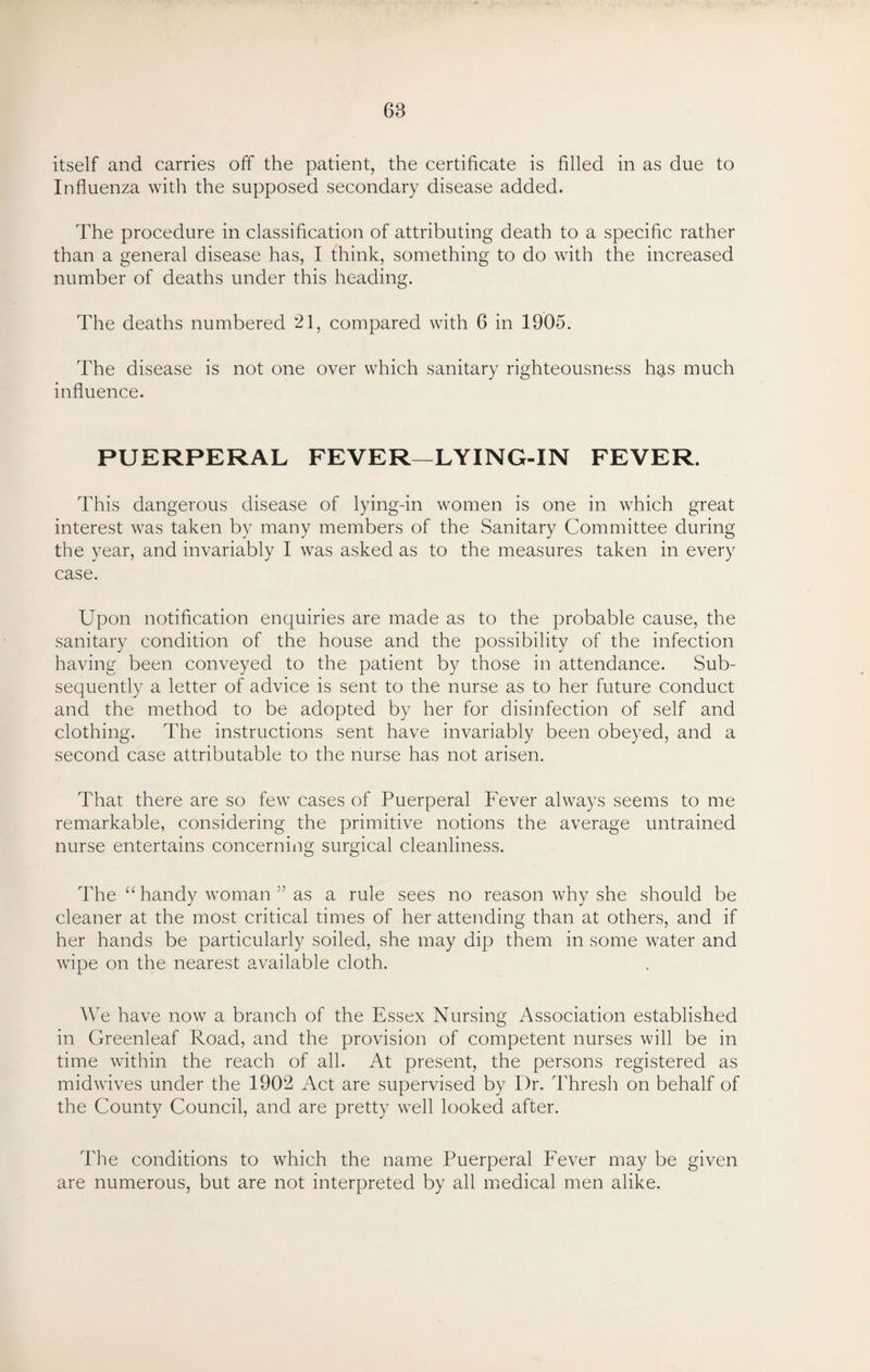 68 itself and carries off the patient, the certificate is filled in as due to Influenza with the supposed secondary disease added. The procedure in classification of attributing death to a specific rather than a general disease has, I think, something to do with the increased number of deaths under this heading. The deaths numbered 21, compared with 6 in 1905. The disease is not one over which sanitary righteousness has much influence. PUERPERAL FEVER—LYING-IN FEVER. This dangerous disease of lying-in women is one in which great interest was taken by many members of the Sanitary Committee during the year, and invariably I was asked as to the measures taken in every case. Upon notification enquiries are made as to the probable cause, the sanitary condition of the house and the possibility of the infection having been conveyed to the patient by those in attendance. Sub¬ sequently a letter of advice is sent to the nurse as to her future conduct and the method to be adopted by her for disinfection of self and clothing. The instructions sent have invariably been obeyed, and a second case attributable to the nurse has not arisen. That there are so few cases of Puerperal Fever always seems to me remarkable, considering the primitive notions the average untrained nurse entertains concerning surgical cleanliness. The “ handy woman 55 as a rule sees no reason why she should be cleaner at the most critical times of her attending than at others, and if her hands be particularly soiled, she may dip them in some water and wipe on the nearest available cloth. We have now a branch of the Essex Nursing Association established in Greenleaf Road, and the provision of competent nurses will be in time within the reach of all. At present, the persons registered as midwives under the 1902 Act are supervised by Dr. Thresh on behalf of the County Council, and are pretty well looked after. The conditions to which the name Puerperal Fever may be given are numerous, but are not interpreted by all medical men alike.